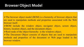 The browser object model (BOM) is a hierarchy of browser objects that
are used to manipulate methods and properties associated with the Web
browser itself.
BOM include the window object, navigator object, screen object,
history, location object, and the document object.
Root node of the object hierarchy is the windows object.
The Document Object consists of objects that are used to manipulate
methods and properties of the document or Web page loaded in the
browser window.
 