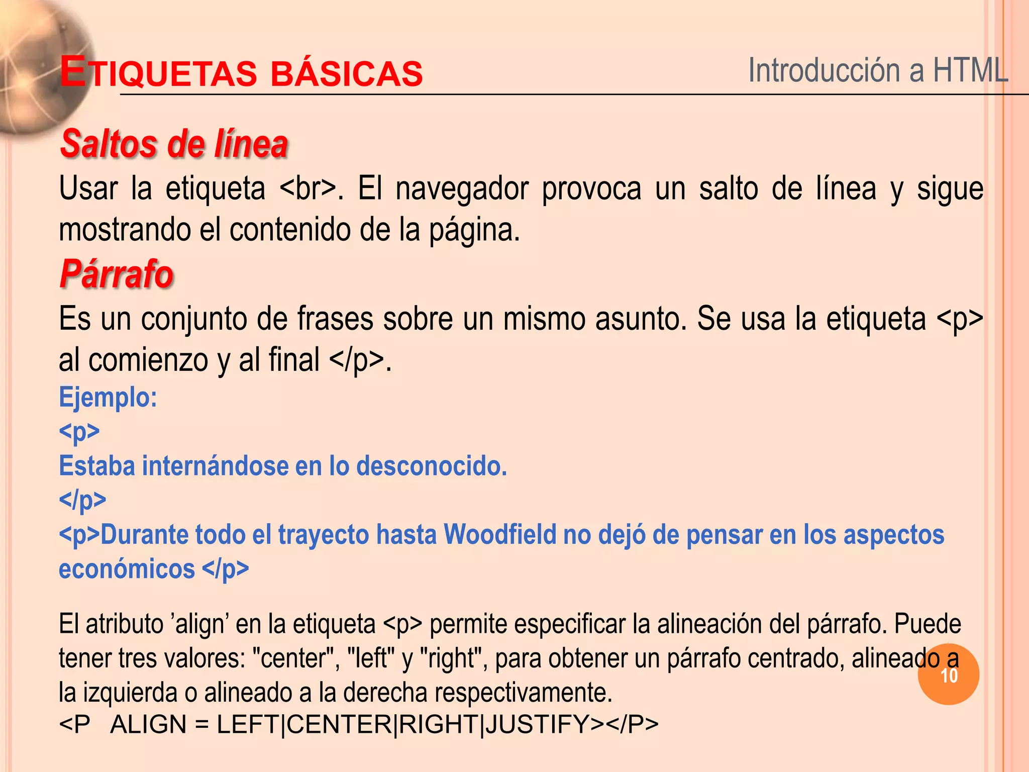 ETIQUETAS BÁSICAS                                                     Introducción a HTML

Saltos de línea
Usar la etiqueta <br>. El navegador provoca un salto de línea y sigue
mostrando el contenido de la página.
Párrafo
Es un conjunto de frases sobre un mismo asunto. Se usa la etiqueta <p>
al comienzo y al final </p>.
Ejemplo:
<p>
Estaba internándose en lo desconocido.
</p>
<p>Durante todo el trayecto hasta Woodfield no dejó de pensar en los aspectos
económicos </p>
El atributo ’align’ en la etiqueta <p> permite especificar la alineación del párrafo. Puede
tener tres valores: "center", "left" y "right", para obtener un párrafo centrado, alineado a
                                                                                          10
la izquierda o alineado a la derecha respectivamente.
<P ALIGN = LEFT|CENTER|RIGHT|JUSTIFY></P>
 