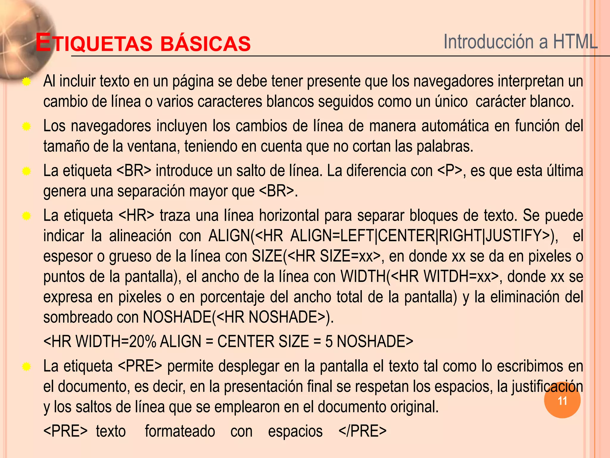 ETIQUETAS BÁSICAS                                                  Introducción a HTML
   Al incluir texto en un página se debe tener presente que los navegadores interpretan un
    cambio de línea o varios caracteres blancos seguidos como un único carácter blanco.
   Los navegadores incluyen los cambios de línea de manera automática en función del
    tamaño de la ventana, teniendo en cuenta que no cortan las palabras.
   La etiqueta <BR> introduce un salto de línea. La diferencia con <P>, es que esta última
    genera una separación mayor que <BR>.
   La etiqueta <HR> traza una línea horizontal para separar bloques de texto. Se puede
    indicar la alineación con ALIGN(<HR ALIGN=LEFT|CENTER|RIGHT|JUSTIFY>), el
    espesor o grueso de la línea con SIZE(<HR SIZE=xx>, en donde xx se da en pixeles o
    puntos de la pantalla), el ancho de la línea con WIDTH(<HR WITDH=xx>, donde xx se
    expresa en pixeles o en porcentaje del ancho total de la pantalla) y la eliminación del
    sombreado con NOSHADE(<HR NOSHADE>).
    <HR WIDTH=20% ALIGN = CENTER SIZE = 5 NOSHADE>
   La etiqueta <PRE> permite desplegar en la pantalla el texto tal como lo escribimos en
    el documento, es decir, en la presentación final se respetan los espacios, la justificación
                                                                                           11
    y los saltos de línea que se emplearon en el documento original.
    <PRE> texto formateado con espacios </PRE>
 