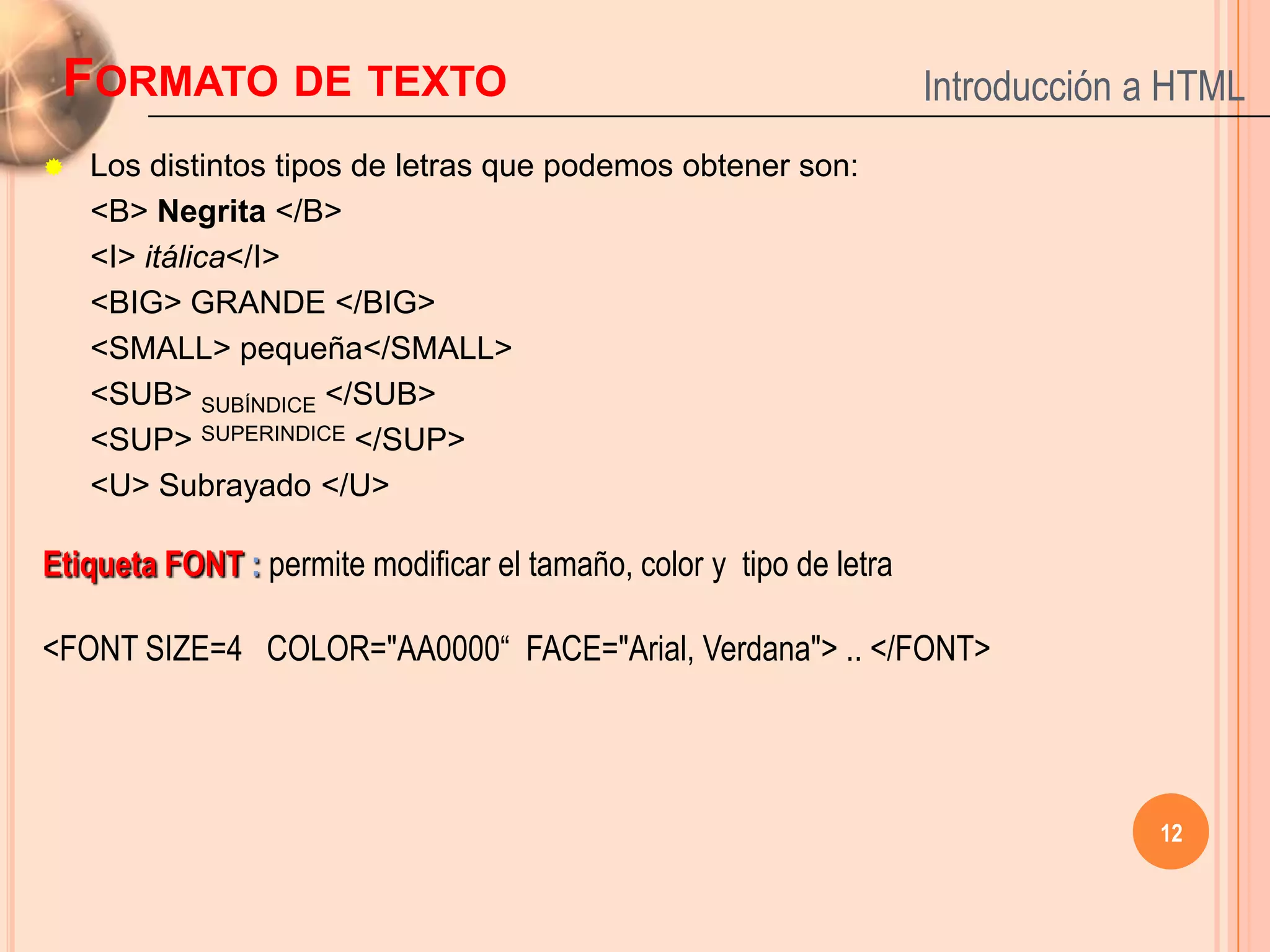 FORMATO DE TEXTO                                                    Introducción a HTML
   Los distintos tipos de letras que podemos obtener son:
    <B> Negrita </B>
    <I> itálica</I>
    <BIG> GRANDE </BIG>
    <SMALL> pequeña</SMALL>
    <SUB> SUBÍNDICE </SUB>
    <SUP> SUPERINDICE </SUP>
    <U> Subrayado </U>

Etiqueta FONT : permite modificar el tamaño, color y tipo de letra

<FONT SIZE=4 COLOR="AA0000“ FACE="Arial, Verdana"> .. </FONT>




                                                                                  12
 