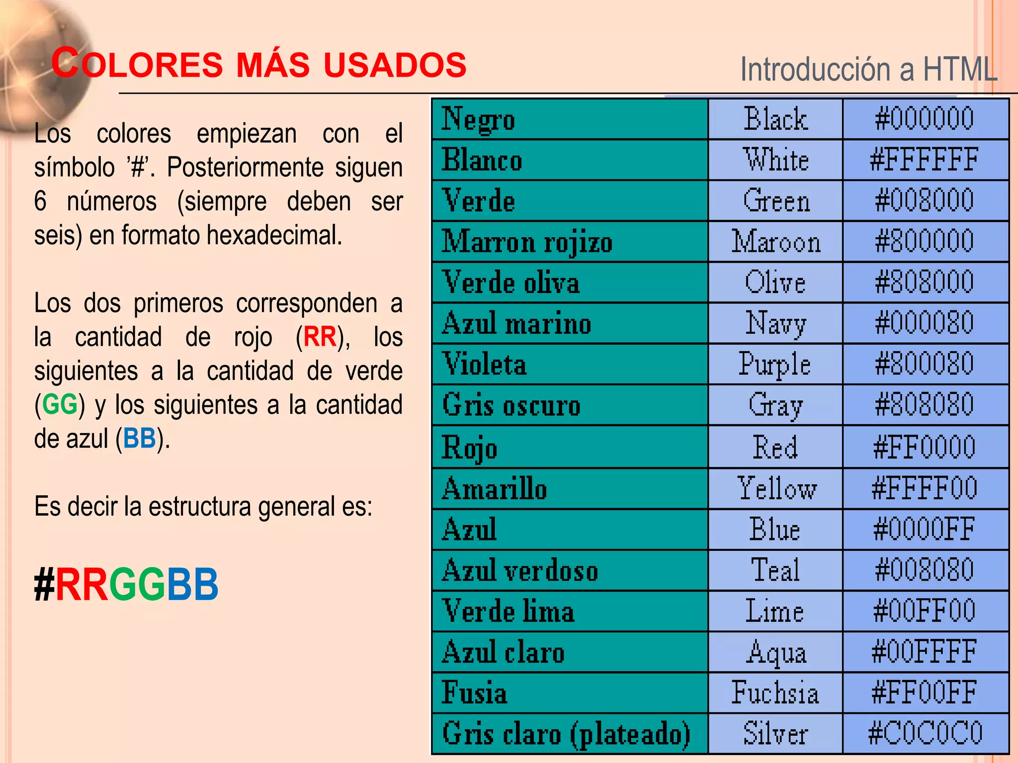 COLORES MÁS USADOS                   Introducción a HTML
Los colores empiezan con el
símbolo ’#’. Posteriormente siguen
6 números (siempre deben ser
seis) en formato hexadecimal.

Los dos primeros corresponden a
la cantidad de rojo (RR), los
siguientes a la cantidad de verde
(GG) y los siguientes a la cantidad
de azul (BB).

Es decir la estructura general es:

#RRGGBB
                                                   13
 