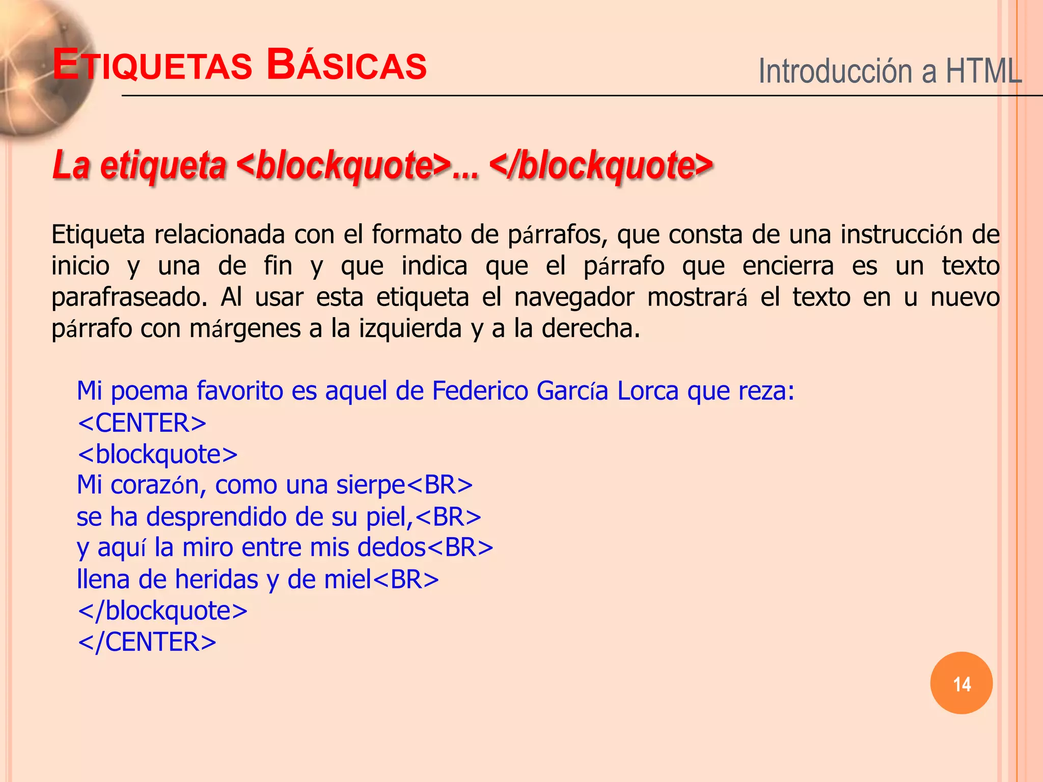 ETIQUETAS BÁSICAS                                           Introducción a HTML

La etiqueta <blockquote>... </blockquote>
Etiqueta relacionada con el formato de párrafos, que consta de una instrucción de
inicio y una de fin y que indica que el párrafo que encierra es un texto
parafraseado. Al usar esta etiqueta el navegador mostrará el texto en u nuevo
párrafo con márgenes a la izquierda y a la derecha.

  Mi poema favorito es aquel de Federico García Lorca que reza:
  <CENTER>
  <blockquote>
  Mi corazón, como una sierpe<BR>
  se ha desprendido de su piel,<BR>
  y aquí la miro entre mis dedos<BR>
  llena de heridas y de miel<BR>
  </blockquote>
  </CENTER>
                                                                            14
 