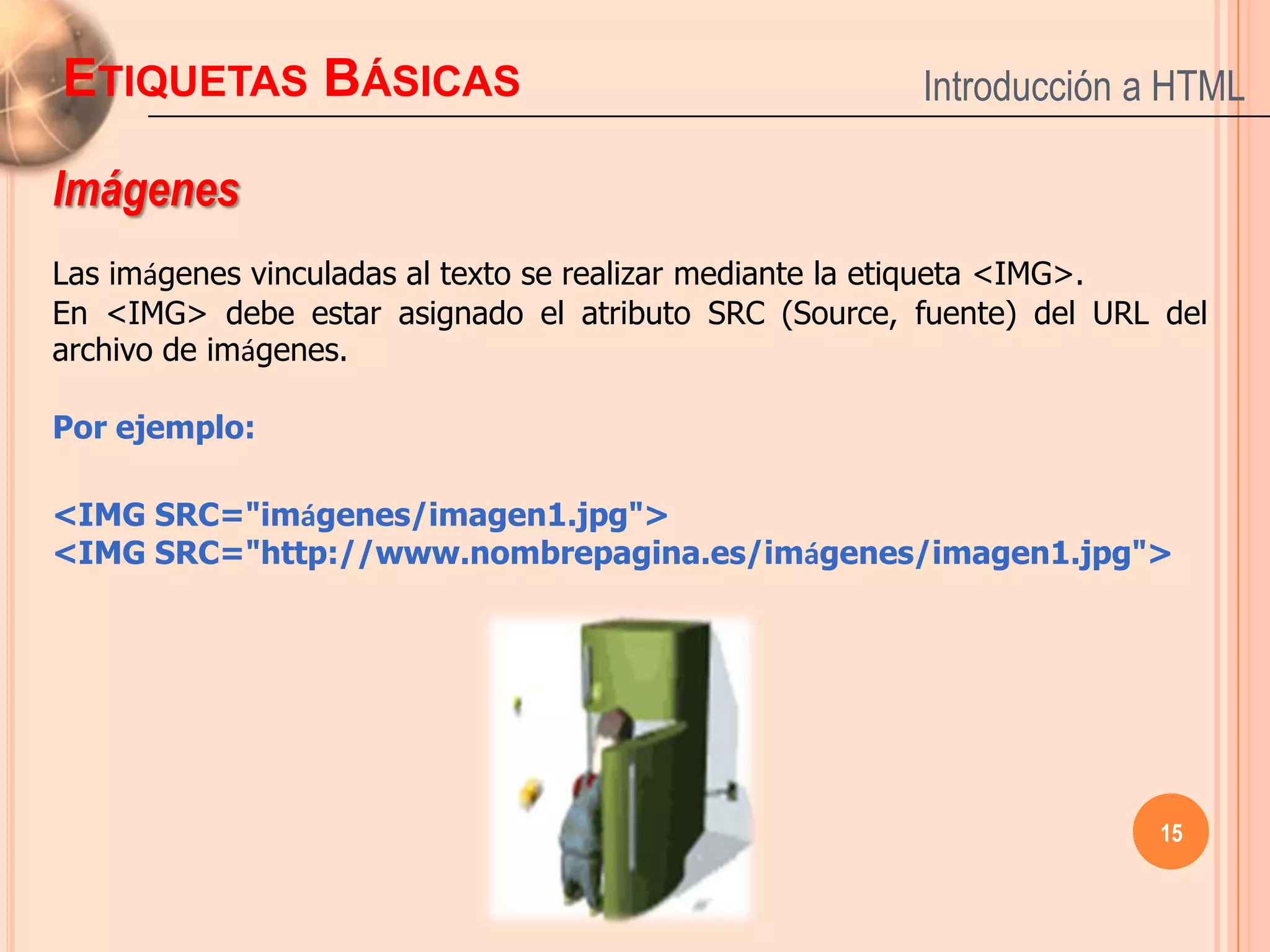 ETIQUETAS BÁSICAS                                      Introducción a HTML

Imágenes
Las imágenes vinculadas al texto se realizar mediante la etiqueta <IMG>.
En <IMG> debe estar asignado el atributo SRC (Source, fuente) del URL del
archivo de imágenes.

Por ejemplo:

<IMG SRC="imágenes/imagen1.jpg">
<IMG SRC="http://www.nombrepagina.es/imágenes/imagen1.jpg">




                                                                     15
 