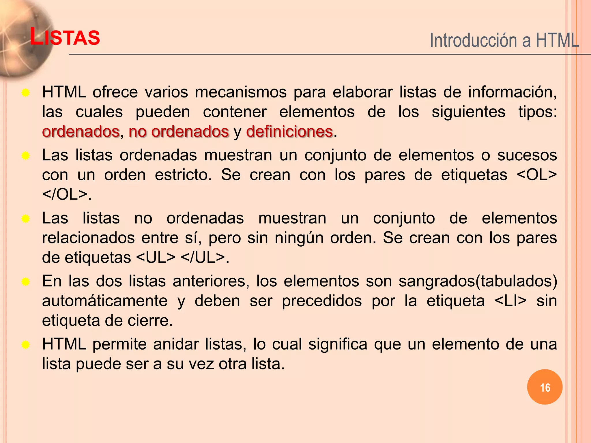 LISTAS                                                 Introducción a HTML

   HTML ofrece varios mecanismos para elaborar listas de información,
    las cuales pueden contener elementos de los siguientes tipos:
    ordenados, no ordenados y definiciones.
   Las listas ordenadas muestran un conjunto de elementos o sucesos
    con un orden estricto. Se crean con los pares de etiquetas <OL>
    </OL>.
   Las listas no ordenadas muestran un conjunto de elementos
    relacionados entre sí, pero sin ningún orden. Se crean con los pares
    de etiquetas <UL> </UL>.
   En las dos listas anteriores, los elementos son sangrados(tabulados)
    automáticamente y deben ser precedidos por la etiqueta <LI> sin
    etiqueta de cierre.
   HTML permite anidar listas, lo cual significa que un elemento de una
    lista puede ser a su vez otra lista.
                                                                     16
 