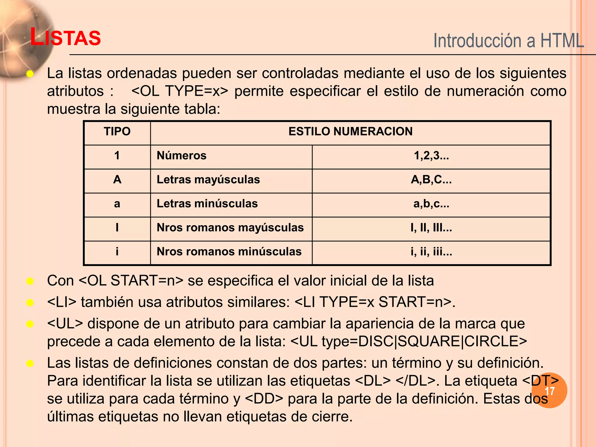 LISTAS                                                             Introducción a HTML
   La listas ordenadas pueden ser controladas mediante el uso de los siguientes
    atributos : <OL TYPE=x> permite especificar el estilo de numeración como
    muestra la siguiente tabla:
            TIPO                         ESTILO NUMERACION

              1      Números                                 1,2,3...

              A      Letras mayúsculas                      A,B,C...

              a      Letras minúsculas                       a,b,c...

              I      Nros romanos mayúsculas                I, II, III...

              i      Nros romanos minúsculas                i, ii, iii...

   Con <OL START=n> se especifica el valor inicial de la lista
   <LI> también usa atributos similares: <LI TYPE=x START=n>.
   <UL> dispone de un atributo para cambiar la apariencia de la marca que
    precede a cada elemento de la lista: <UL type=DISC|SQUARE|CIRCLE>
   Las listas de definiciones constan de dos partes: un término y su definición.
    Para identificar la lista se utilizan las etiquetas <DL> </DL>. La etiqueta <DT>
                                                                                  17
    se utiliza para cada término y <DD> para la parte de la definición. Estas dos
    últimas etiquetas no llevan etiquetas de cierre.
 