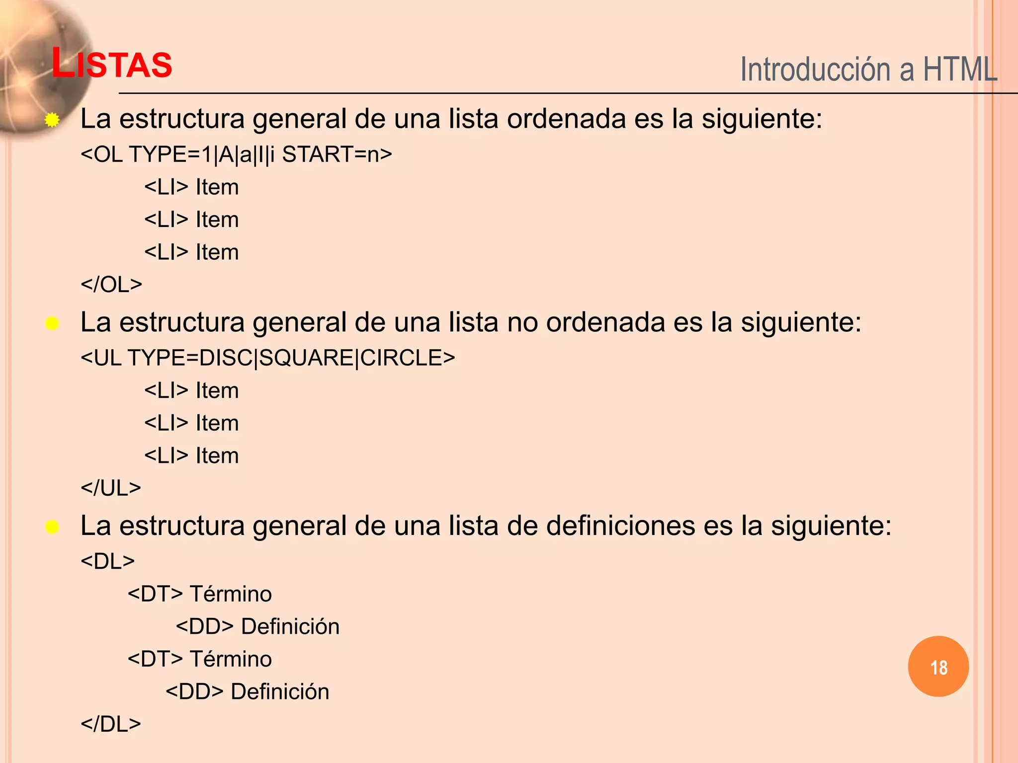 LISTAS                                                    Introducción a HTML
   La estructura general de una lista ordenada es la siguiente:
    <OL TYPE=1|A|a|I|i START=n>
          <LI> Item
          <LI> Item
          <LI> Item
    </OL>
   La estructura general de una lista no ordenada es la siguiente:
    <UL TYPE=DISC|SQUARE|CIRCLE>
          <LI> Item
          <LI> Item
          <LI> Item
    </UL>
   La estructura general de una lista de definiciones es la siguiente:
    <DL>
        <DT> Término
            <DD> Definición
        <DT> Término                                                      18
           <DD> Definición
    </DL>
 