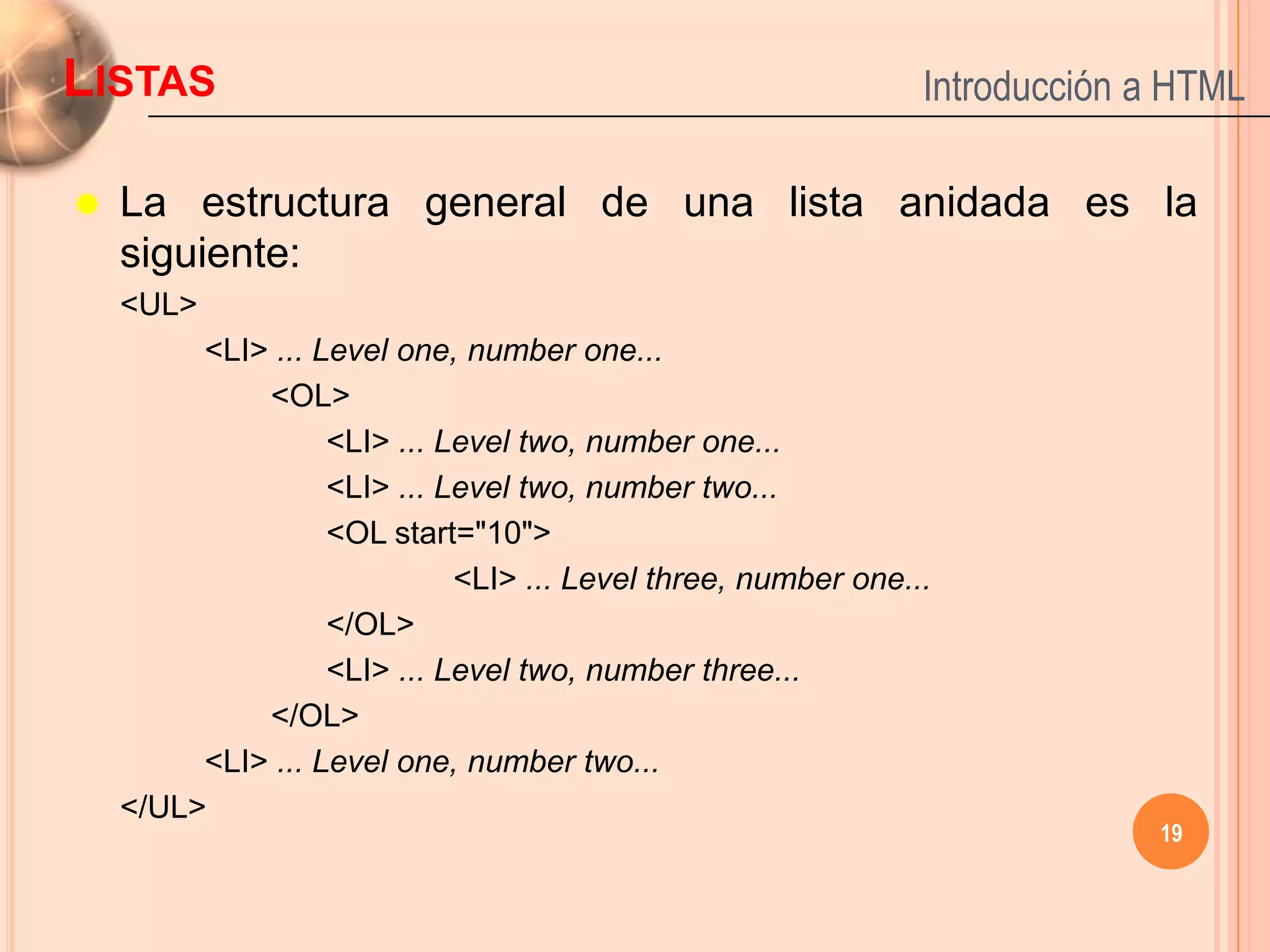 LISTAS                                                         Introducción a HTML

   La estructura general de una lista anidada es la
    siguiente:
    <UL>
         <LI> ... Level one, number one...
             <OL>
                   <LI> ... Level two, number one...
                   <LI> ... Level two, number two...
                   <OL start="10">
                             <LI> ... Level three, number one...
                   </OL>
                   <LI> ... Level two, number three...
             </OL>
         <LI> ... Level one, number two...
    </UL>
                                                                            19
 