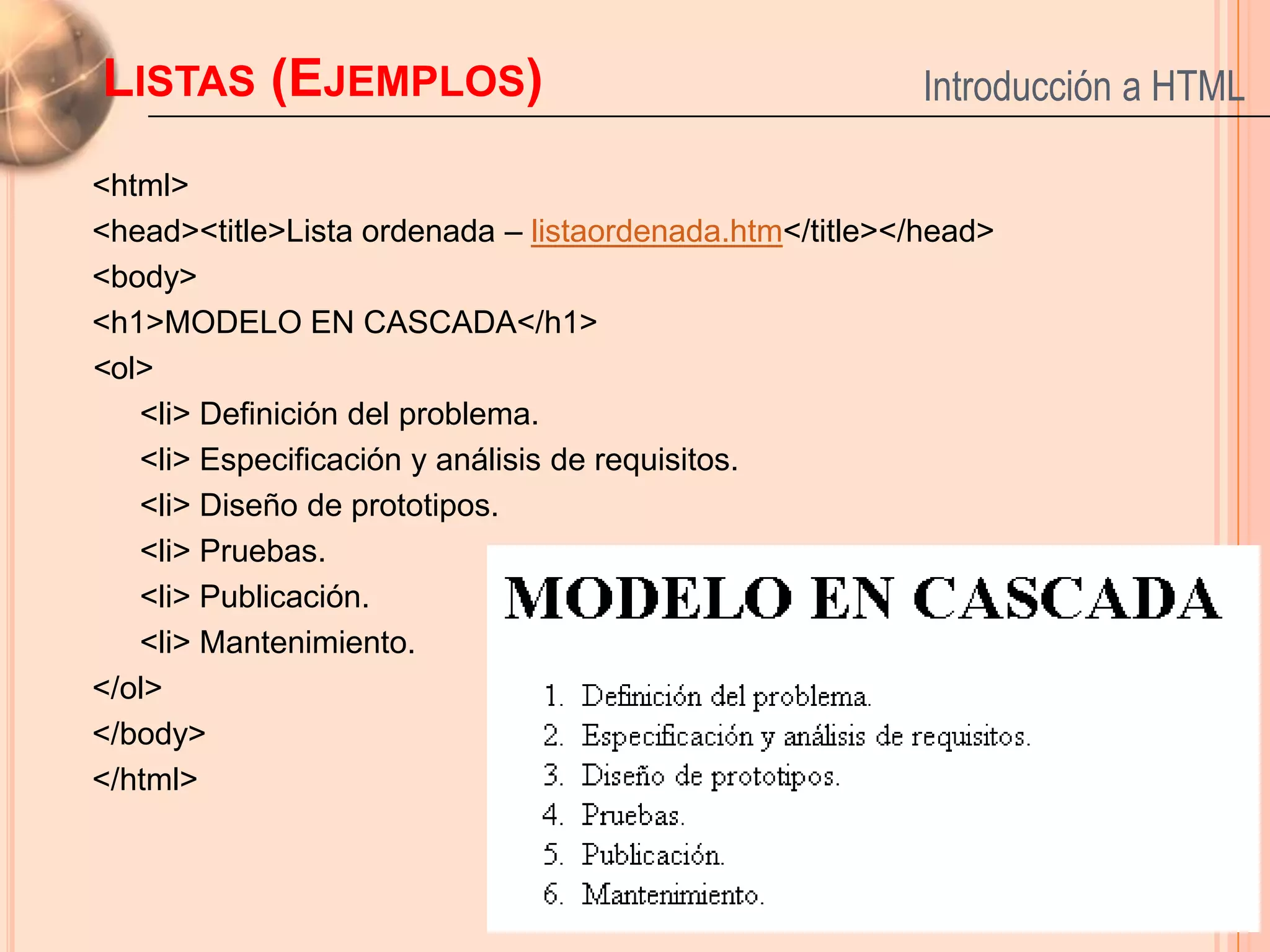 LISTAS (EJEMPLOS)                                        Introducción a HTML

<html>
<head><title>Lista ordenada – listaordenada.htm</title></head>
<body>
<h1>MODELO EN CASCADA</h1>
<ol>
   <li> Definición del problema.
   <li> Especificación y análisis de requisitos.
   <li> Diseño de prototipos.
   <li> Pruebas.
   <li> Publicación.
   <li> Mantenimiento.
</ol>
</body>
</html>
                                                                      20
 
