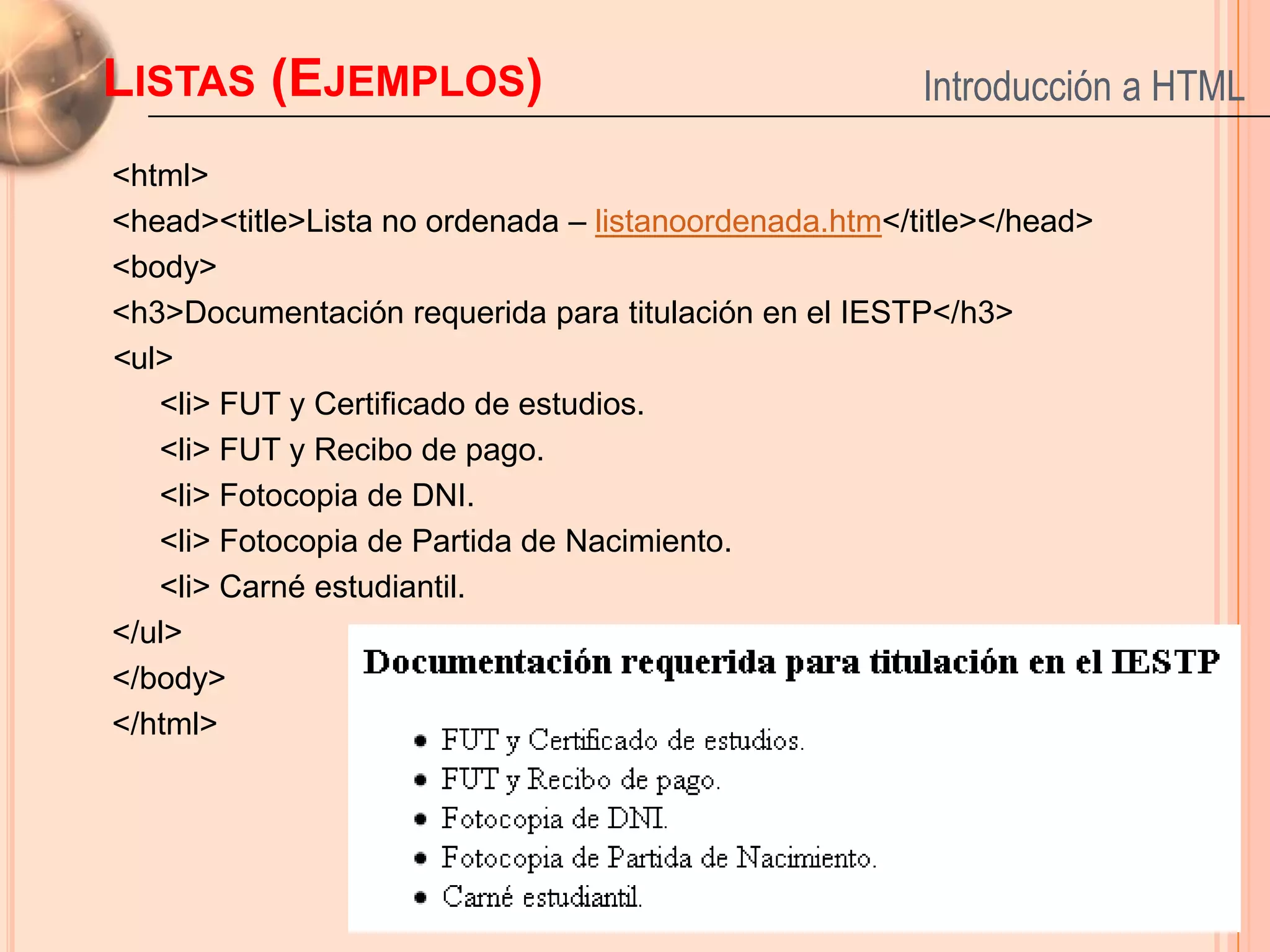 LISTAS (EJEMPLOS)                                      Introducción a HTML

<html>
<head><title>Lista no ordenada – listanoordenada.htm</title></head>
<body>
<h3>Documentación requerida para titulación en el IESTP</h3>
<ul>
   <li> FUT y Certificado de estudios.
   <li> FUT y Recibo de pago.
   <li> Fotocopia de DNI.
   <li> Fotocopia de Partida de Nacimiento.
   <li> Carné estudiantil.
</ul>
</body>
</html>


                                                                      21
 