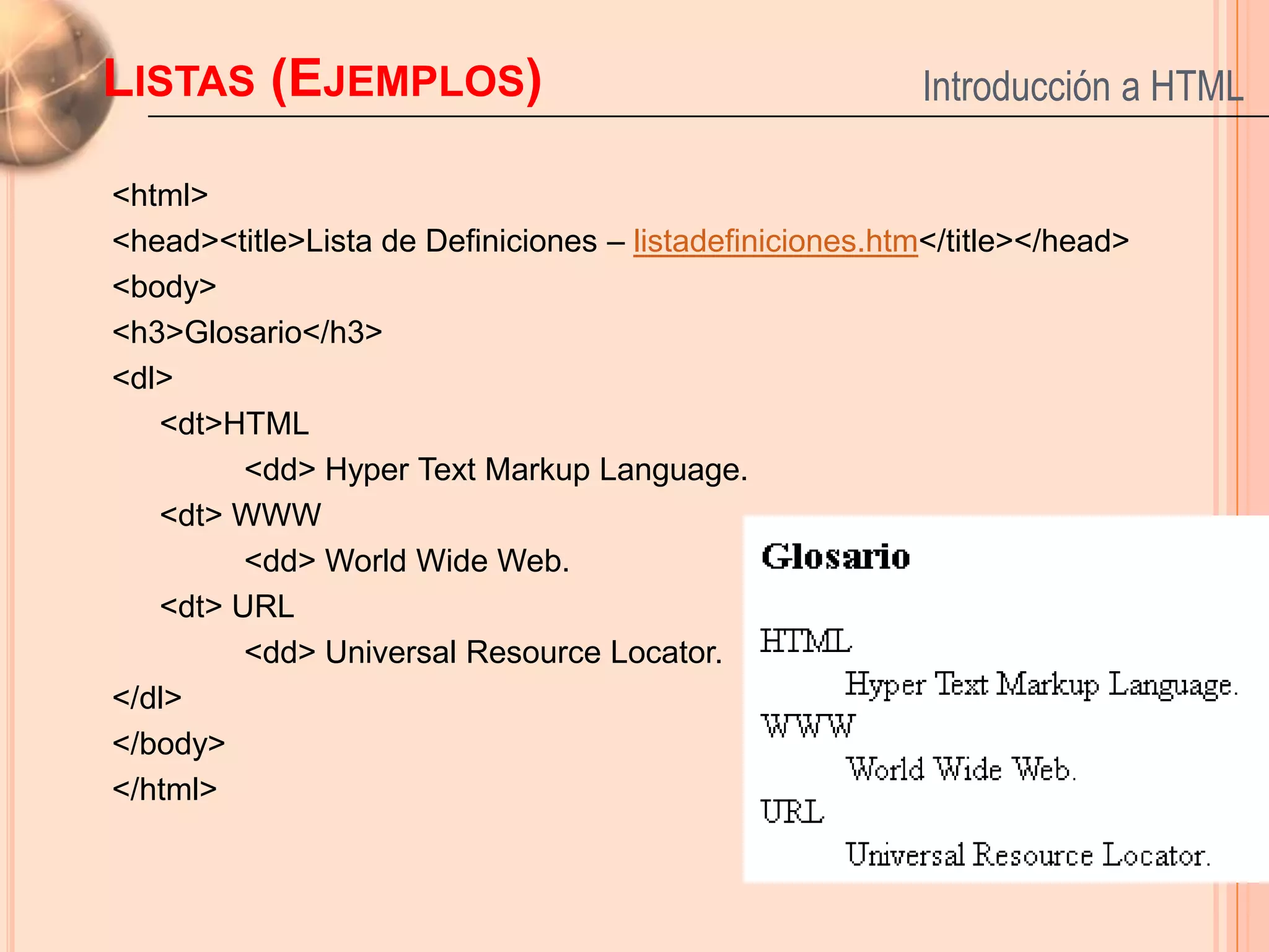 LISTAS (EJEMPLOS)                                         Introducción a HTML

<html>
<head><title>Lista de Definiciones – listadefiniciones.htm</title></head>
<body>
<h3>Glosario</h3>
<dl>
   <dt>HTML
         <dd> Hyper Text Markup Language.
   <dt> WWW
         <dd> World Wide Web.
   <dt> URL
         <dd> Universal Resource Locator.
</dl>
</body>
</html>
                                                                            22
 