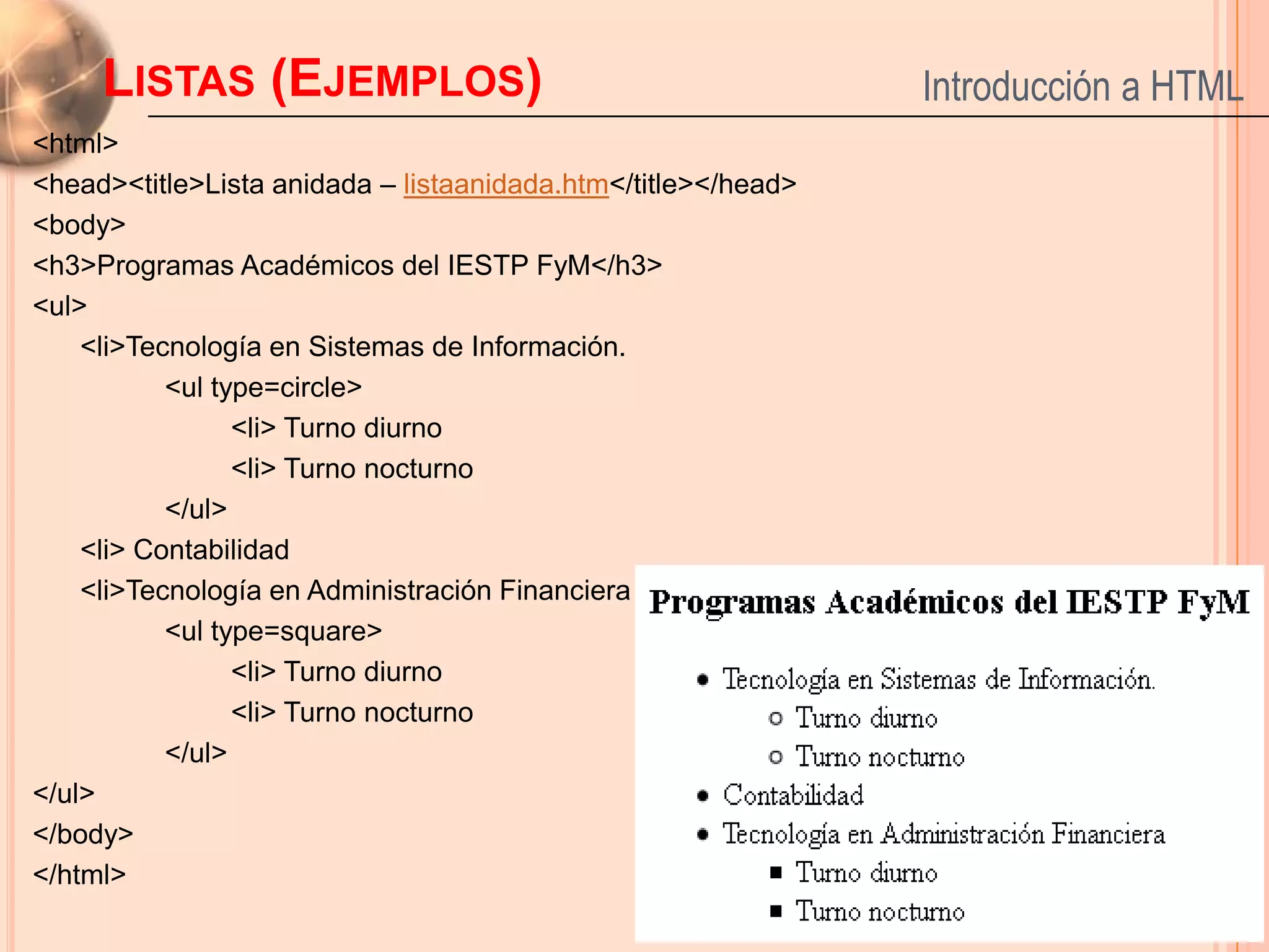 LISTAS (EJEMPLOS)                                         Introducción a HTML
<html>
<head><title>Lista anidada – listaanidada.htm</title></head>
<body>
<h3>Programas Académicos del IESTP FyM</h3>
<ul>
    <li>Tecnología en Sistemas de Información.
           <ul type=circle>
                 <li> Turno diurno
                 <li> Turno nocturno
           </ul>
    <li> Contabilidad
    <li>Tecnología en Administración Financiera
           <ul type=square>
                 <li> Turno diurno
                 <li> Turno nocturno
           </ul>
</ul>
</body>                                                                     23
</html>
 