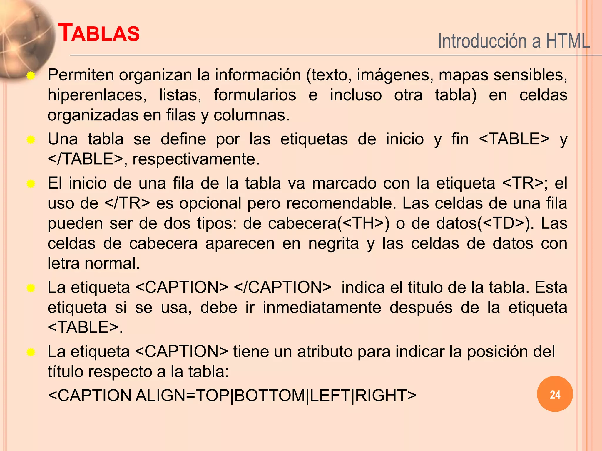 TABLAS                                            Introducción a HTML
   Permiten organizan la información (texto, imágenes, mapas sensibles,
    hiperenlaces, listas, formularios e incluso otra tabla) en celdas
    organizadas en filas y columnas.
   Una tabla se define por las etiquetas de inicio y fin <TABLE> y
    </TABLE>, respectivamente.
   El inicio de una fila de la tabla va marcado con la etiqueta <TR>; el
    uso de </TR> es opcional pero recomendable. Las celdas de una fila
    pueden ser de dos tipos: de cabecera(<TH>) o de datos(<TD>). Las
    celdas de cabecera aparecen en negrita y las celdas de datos con
    letra normal.
   La etiqueta <CAPTION> </CAPTION> indica el titulo de la tabla. Esta
    etiqueta si se usa, debe ir inmediatamente después de la etiqueta
    <TABLE>.
   La etiqueta <CAPTION> tiene un atributo para indicar la posición del
    título respecto a la tabla:
    <CAPTION ALIGN=TOP|BOTTOM|LEFT|RIGHT>                              24
 