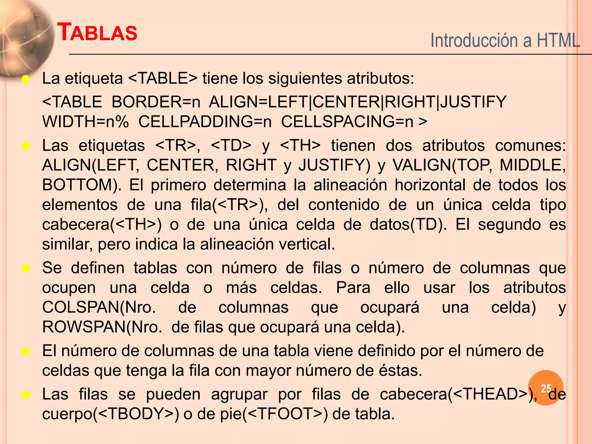 TABLAS                                          Introducción a HTML
   La etiqueta <TABLE> tiene los siguientes atributos:
    <TABLE BORDER=n ALIGN=LEFT|CENTER|RIGHT|JUSTIFY
    WIDTH=n% CELLPADDING=n CELLSPACING=n >
   Las etiquetas <TR>, <TD> y <TH> tienen dos atributos comunes:
    ALIGN(LEFT, CENTER, RIGHT y JUSTIFY) y VALIGN(TOP, MIDDLE,
    BOTTOM). El primero determina la alineación horizontal de todos los
    elementos de una fila(<TR>), del contenido de un única celda tipo
    cabecera(<TH>) o de una única celda de datos(TD). El segundo es
    similar, pero indica la alineación vertical.
   Se definen tablas con número de filas o número de columnas que
    ocupen una celda o más celdas. Para ello usar los atributos
    COLSPAN(Nro. de columnas que ocupará una celda) y
    ROWSPAN(Nro. de filas que ocupará una celda).
   El número de columnas de una tabla viene definido por el número de
    celdas que tenga la fila con mayor número de éstas.
   Las filas se pueden agrupar por filas de cabecera(<THEAD>), 25de
    cuerpo(<TBODY>) o de pie(<TFOOT>) de tabla.
 