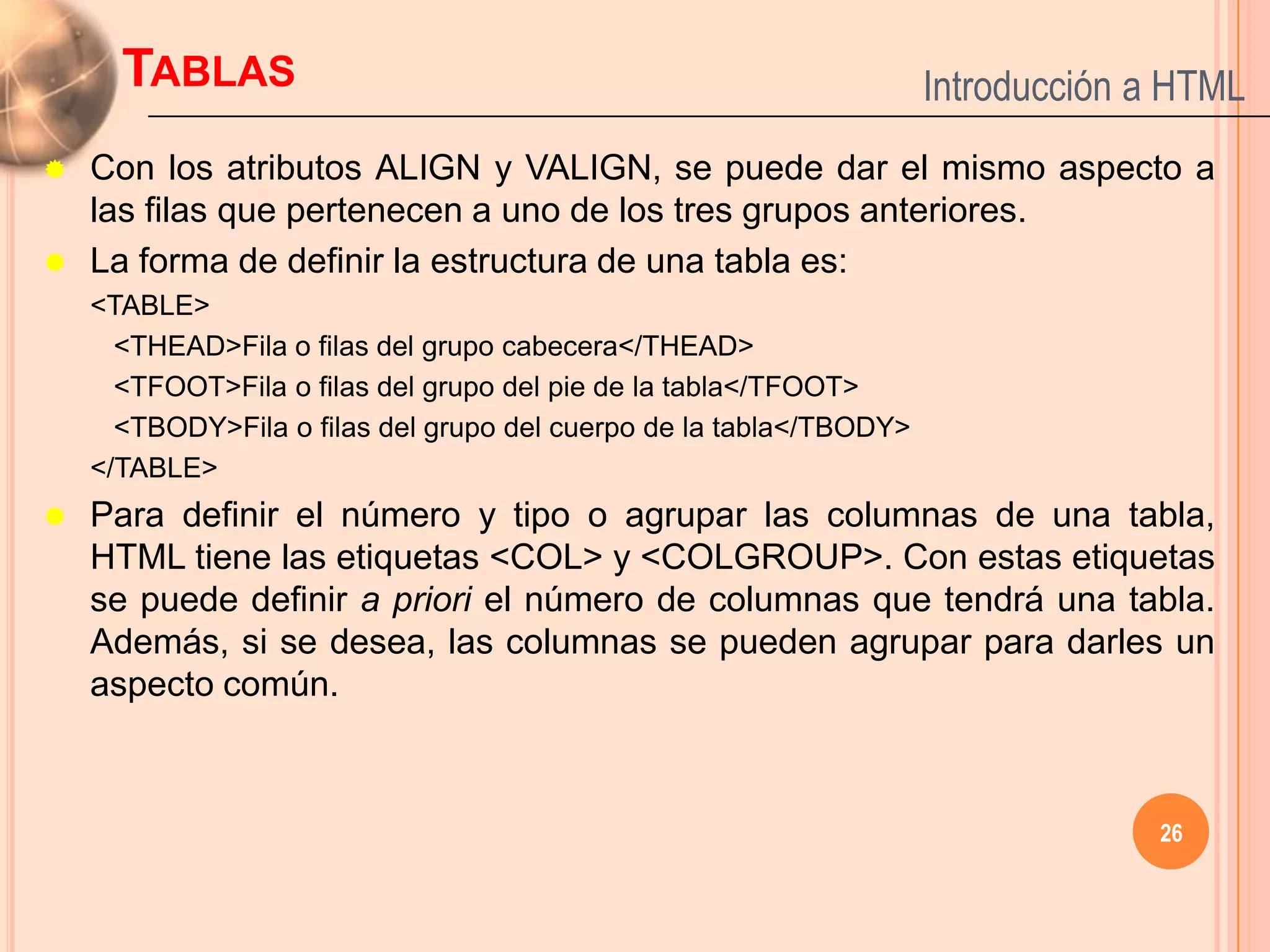 TABLAS                                                         Introducción a HTML
   Con los atributos ALIGN y VALIGN, se puede dar el mismo aspecto a
    las filas que pertenecen a uno de los tres grupos anteriores.
   La forma de definir la estructura de una tabla es:
    <TABLE>
      <THEAD>Fila o filas del grupo cabecera</THEAD>
      <TFOOT>Fila o filas del grupo del pie de la tabla</TFOOT>
      <TBODY>Fila o filas del grupo del cuerpo de la tabla</TBODY>
    </TABLE>
   Para definir el número y tipo o agrupar las columnas de una tabla,
    HTML tiene las etiquetas <COL> y <COLGROUP>. Con estas etiquetas
    se puede definir a priori el número de columnas que tendrá una tabla.
    Además, si se desea, las columnas se pueden agrupar para darles un
    aspecto común.



                                                                                  26
 