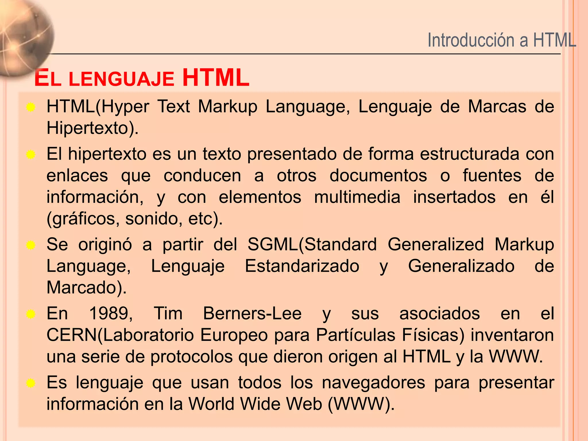 Introducción a HTML

EL LENGUAJE HTML
   HTML(Hyper Text Markup Language, Lenguaje de Marcas de
    Hipertexto).
   El hipertexto es un texto presentado de forma estructurada con
    enlaces que conducen a otros documentos o fuentes de
    información, y con elementos multimedia insertados en él
    (gráficos, sonido, etc).
   Se originó a partir del SGML(Standard Generalized Markup
    Language, Lenguaje Estandarizado y Generalizado de
    Marcado).
   En 1989, Tim Berners-Lee y sus asociados en el
    CERN(Laboratorio Europeo para Partículas Físicas) inventaron
    una serie de protocolos que dieron origen al HTML y la WWW.
   Es lenguaje que usan todos los navegadores para presentar    3
    información en la World Wide Web (WWW).
 