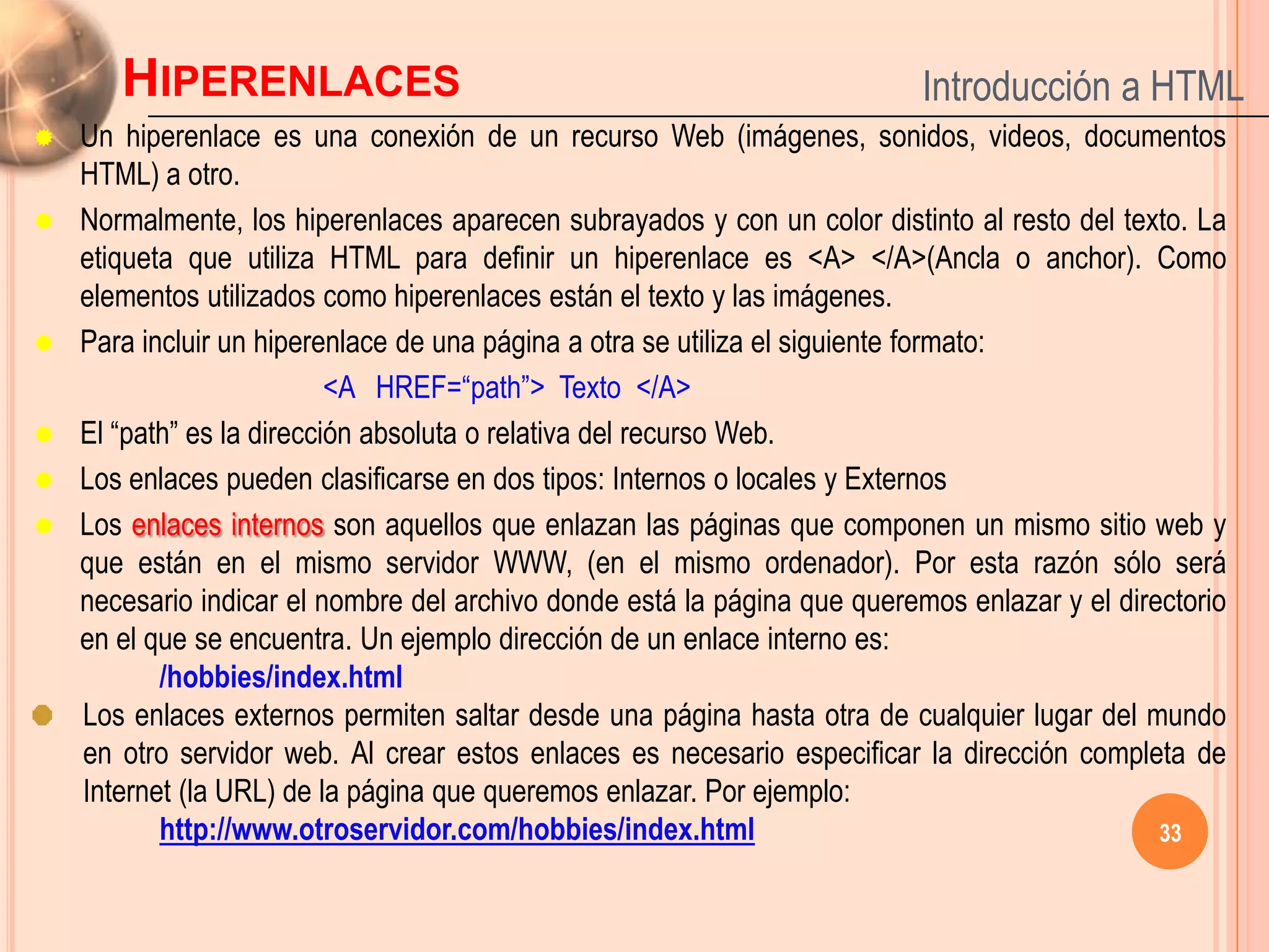 HIPERENLACES                                                        Introducción a HTML
   Un hiperenlace es una conexión de un recurso Web (imágenes, sonidos, videos, documentos
    HTML) a otro.
   Normalmente, los hiperenlaces aparecen subrayados y con un color distinto al resto del texto. La
    etiqueta que utiliza HTML para definir un hiperenlace es <A> </A>(Ancla o anchor). Como
    elementos utilizados como hiperenlaces están el texto y las imágenes.
   Para incluir un hiperenlace de una página a otra se utiliza el siguiente formato:
                           <A HREF=“path”> Texto </A>
   El “path” es la dirección absoluta o relativa del recurso Web.
   Los enlaces pueden clasificarse en dos tipos: Internos o locales y Externos
   Los enlaces internos son aquellos que enlazan las páginas que componen un mismo sitio web y
    que están en el mismo servidor WWW, (en el mismo ordenador). Por esta razón sólo será
    necesario indicar el nombre del archivo donde está la página que queremos enlazar y el directorio
    en el que se encuentra. Un ejemplo dirección de un enlace interno es:
           /hobbies/index.html
    Los enlaces externos permiten saltar desde una página hasta otra de cualquier lugar del mundo
    en otro servidor web. Al crear estos enlaces es necesario especificar la dirección completa de
    Internet (la URL) de la página que queremos enlazar. Por ejemplo:
           http://www.otroservidor.com/hobbies/index.html                                      33
 