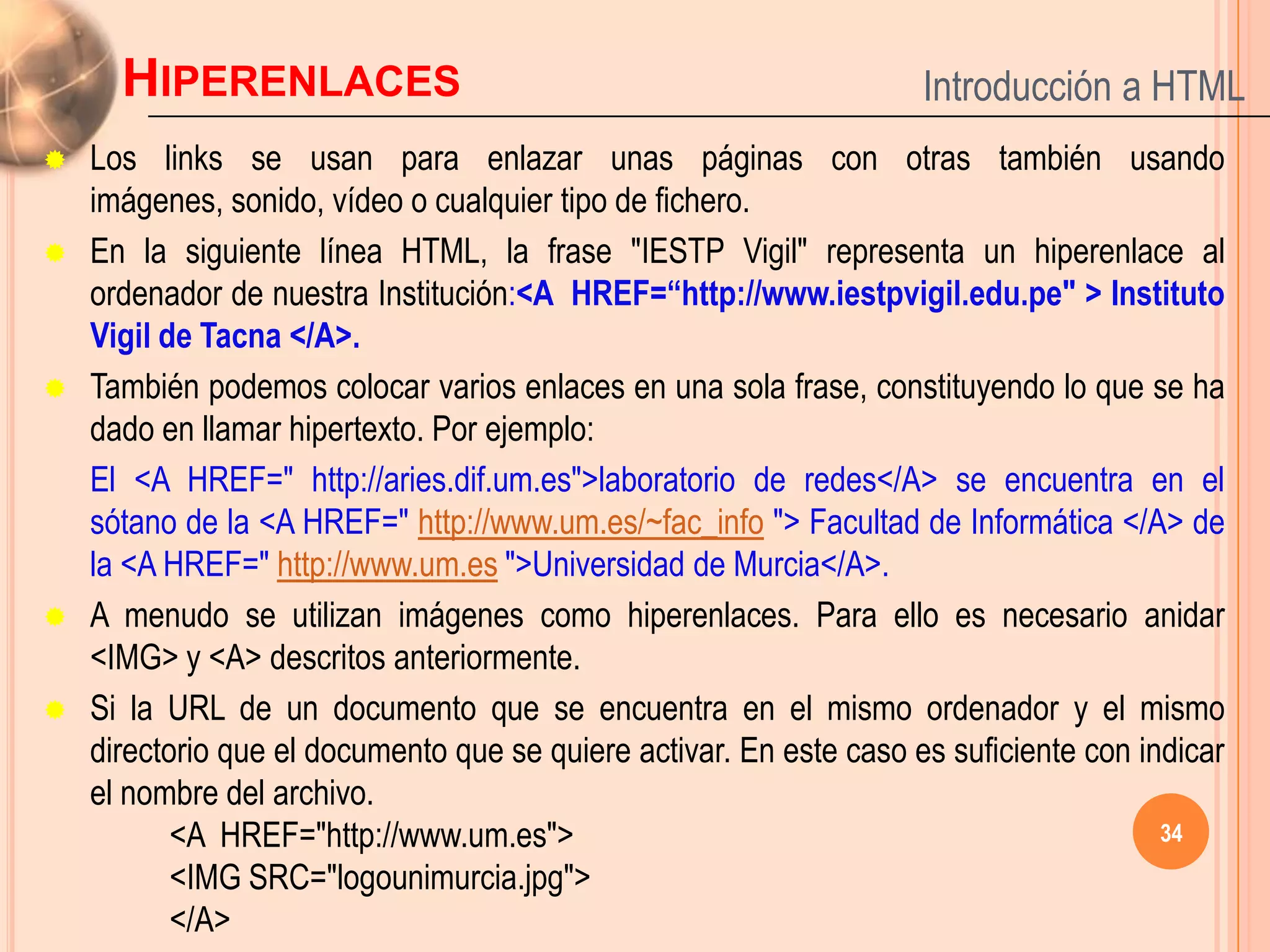 HIPERENLACES                                                   Introducción a HTML
   Los links se usan para enlazar unas páginas con otras también usando
    imágenes, sonido, vídeo o cualquier tipo de fichero.
   En la siguiente línea HTML, la frase "IESTP Vigil" representa un hiperenlace al
    ordenador de nuestra Institución:<A HREF=“http://www.iestpvigil.edu.pe" > Instituto
    Vigil de Tacna </A>.
   También podemos colocar varios enlaces en una sola frase, constituyendo lo que se ha
    dado en llamar hipertexto. Por ejemplo:
    El <A HREF=" http://aries.dif.um.es">laboratorio de redes</A> se encuentra en el
    sótano de la <A HREF=" http://www.um.es/~fac_info "> Facultad de Informática </A> de
    la <A HREF=" http://www.um.es ">Universidad de Murcia</A>.
   A menudo se utilizan imágenes como hiperenlaces. Para ello es necesario anidar
    <IMG> y <A> descritos anteriormente.
   Si la URL de un documento que se encuentra en el mismo ordenador y el mismo
    directorio que el documento que se quiere activar. En este caso es suficiente con indicar
    el nombre del archivo.
           <A HREF="http://www.um.es">                                                  34
           <IMG SRC="logounimurcia.jpg">
           </A>
 