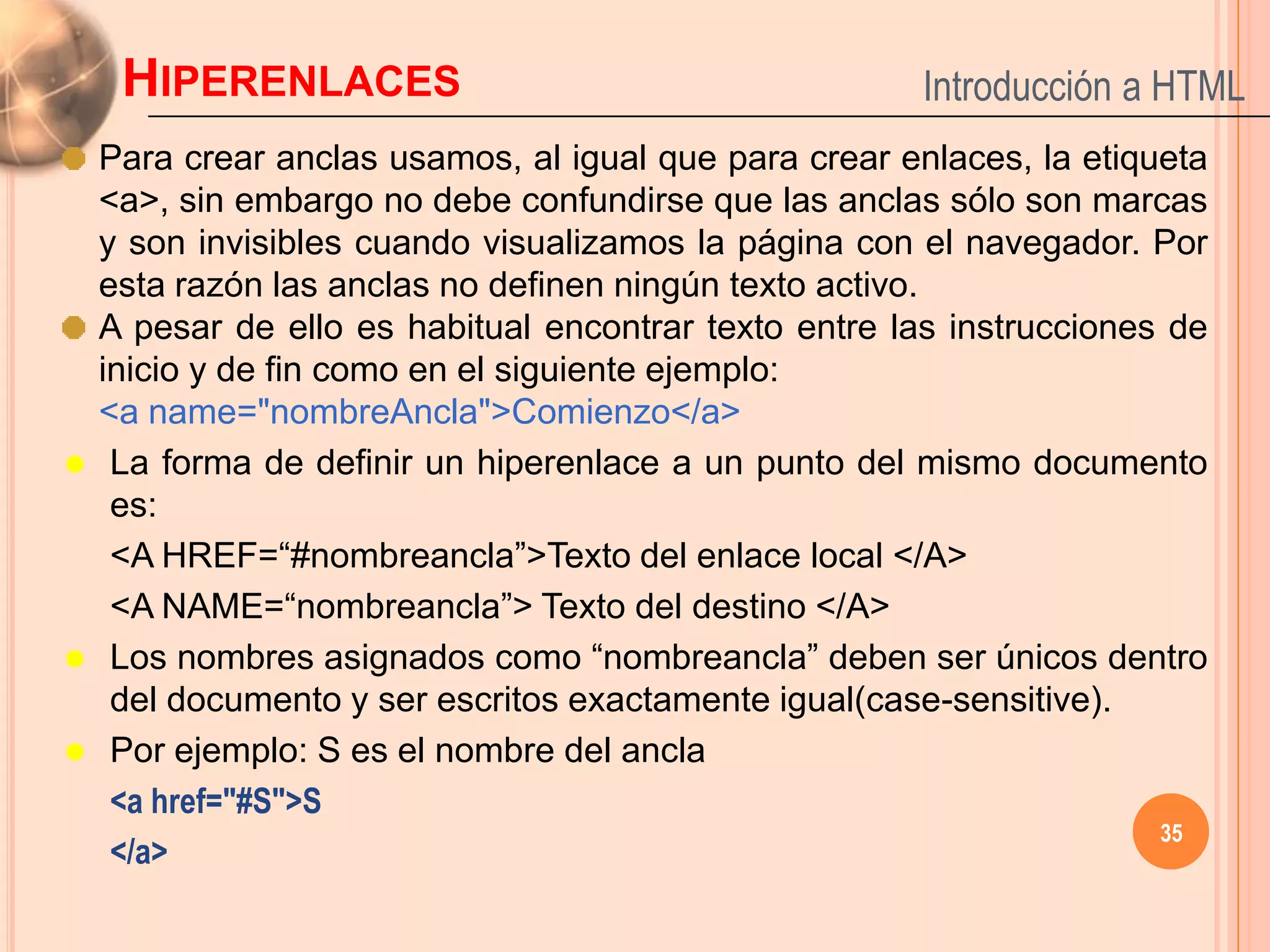 HIPERENLACES                                       Introducción a HTML
    Para crear anclas usamos, al igual que para crear enlaces, la etiqueta
    <a>, sin embargo no debe confundirse que las anclas sólo son marcas
    y son invisibles cuando visualizamos la página con el navegador. Por
    esta razón las anclas no definen ningún texto activo.
    A pesar de ello es habitual encontrar texto entre las instrucciones de
    inicio y de fin como en el siguiente ejemplo:
    <a name="nombreAncla">Comienzo</a>
    La forma de definir un hiperenlace a un punto del mismo documento
     es:
     <A HREF=“#nombreancla”>Texto del enlace local </A>
     <A NAME=“nombreancla”> Texto del destino </A>
    Los nombres asignados como “nombreancla” deben ser únicos dentro
     del documento y ser escritos exactamente igual(case-sensitive).
    Por ejemplo: S es el nombre del ancla
     <a href="#S">S
                                                                       35
     </a>
 