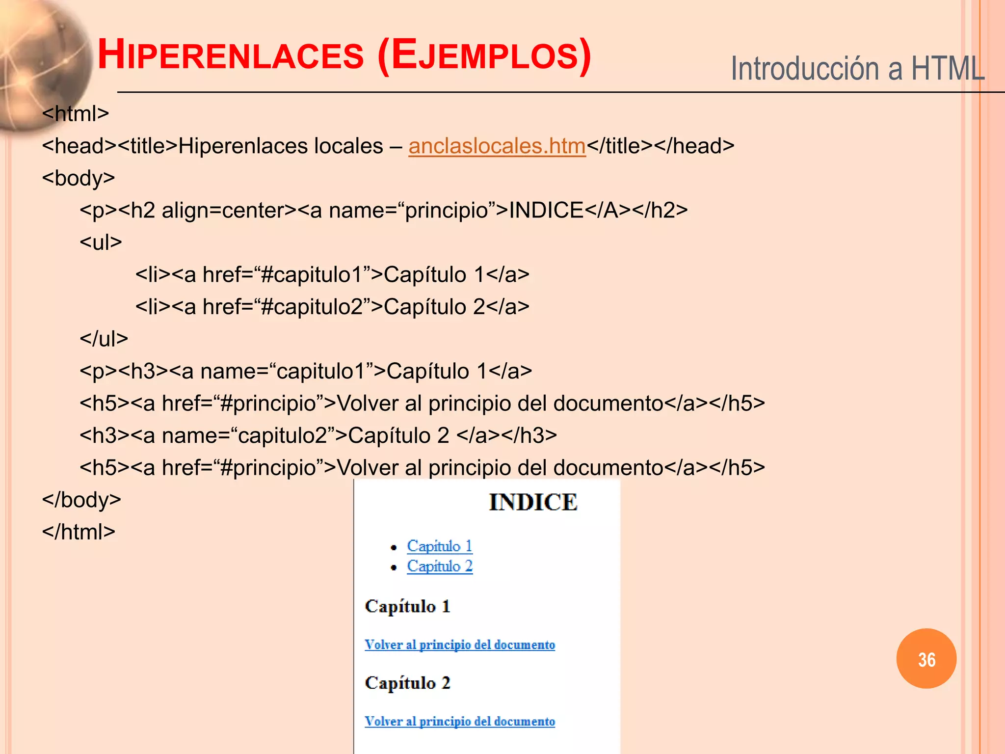 HIPERENLACES (EJEMPLOS)                                       Introducción a HTML
<html>
<head><title>Hiperenlaces locales – anclaslocales.htm</title></head>
<body>
    <p><h2 align=center><a name=“principio”>INDICE</A></h2>
    <ul>
          <li><a href=“#capitulo1”>Capítulo 1</a>
          <li><a href=“#capitulo2”>Capítulo 2</a>
    </ul>
    <p><h3><a name=“capitulo1”>Capítulo 1</a>
    <h5><a href=“#principio”>Volver al principio del documento</a></h5>
    <h3><a name=“capitulo2”>Capítulo 2 </a></h3>
    <h5><a href=“#principio”>Volver al principio del documento</a></h5>
</body>
</html>




                                                                                36
 