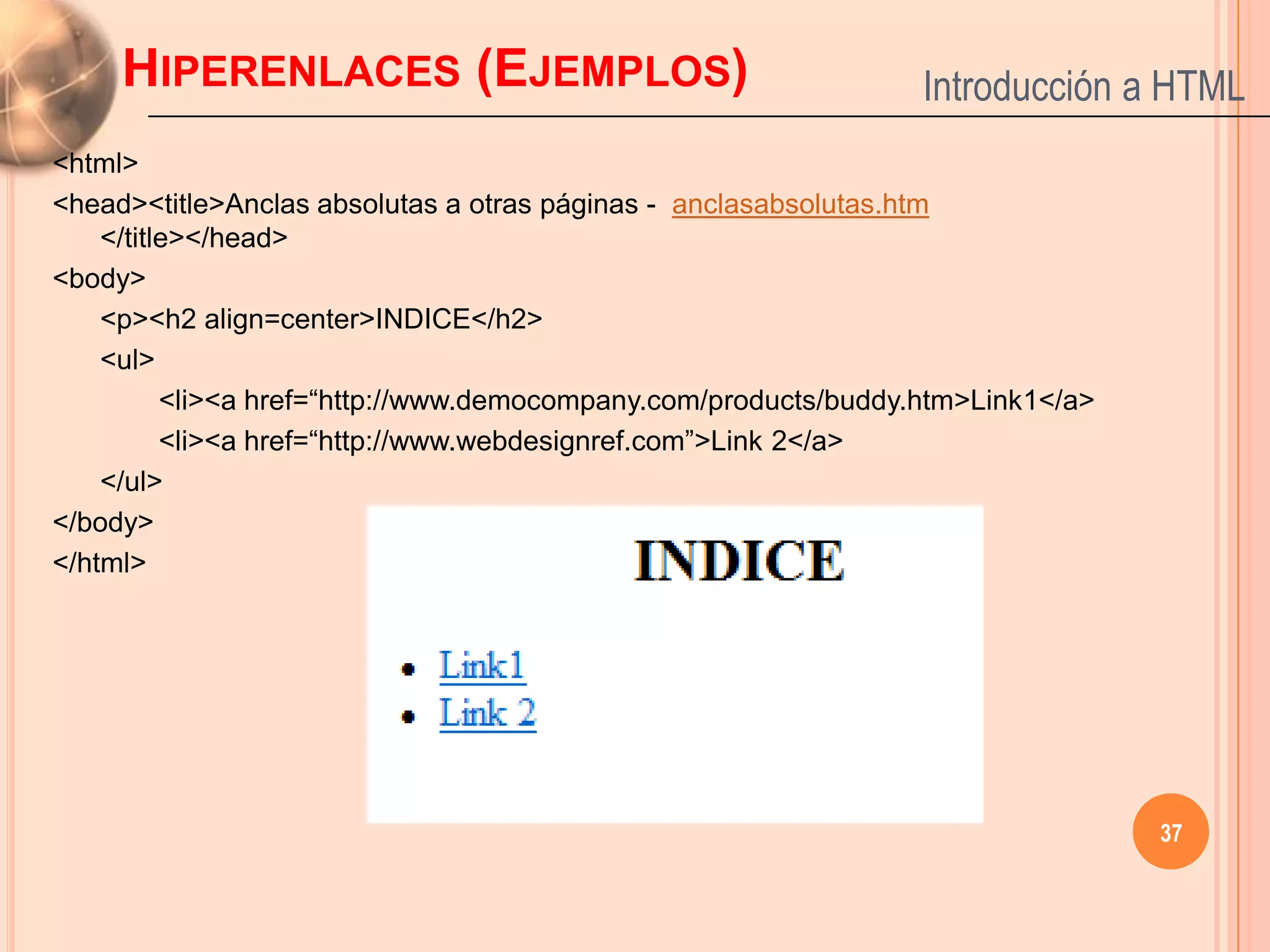 HIPERENLACES (EJEMPLOS)                                     Introducción a HTML
<html>
<head><title>Anclas absolutas a otras páginas - anclasabsolutas.htm
    </title></head>
<body>
    <p><h2 align=center>INDICE</h2>
    <ul>
          <li><a href=“http://www.democompany.com/products/buddy.htm>Link1</a>
          <li><a href=“http://www.webdesignref.com”>Link 2</a>
    </ul>
</body>
</html>




                                                                                 37
 