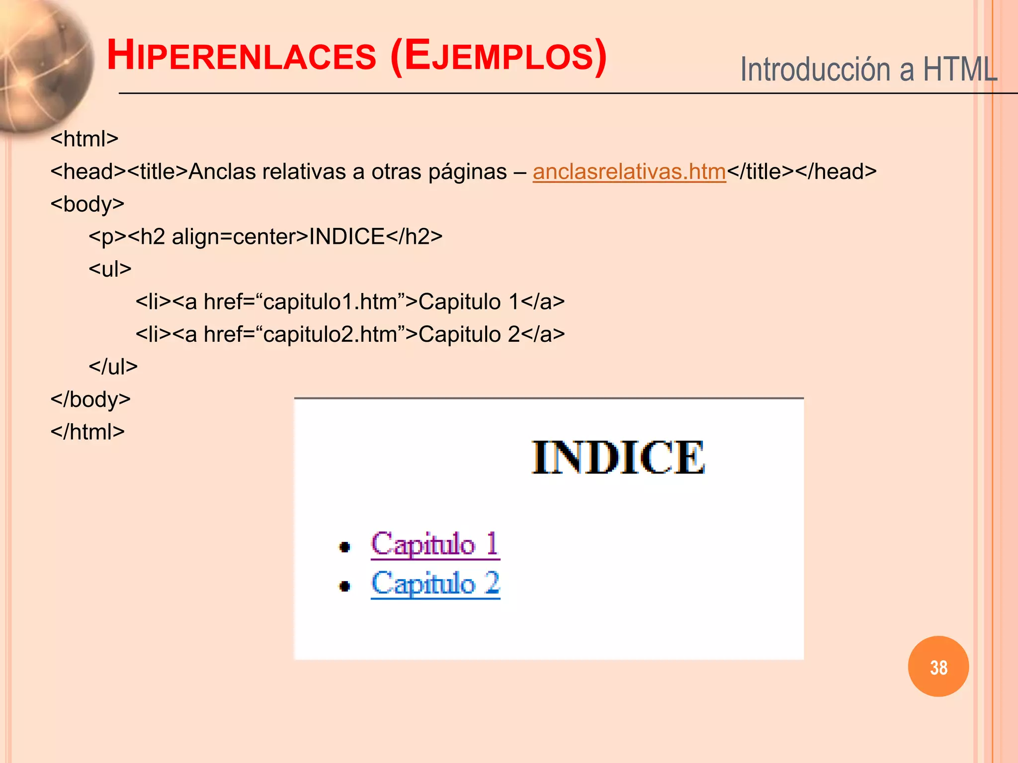 HIPERENLACES (EJEMPLOS)                                        Introducción a HTML
<html>
<head><title>Anclas relativas a otras páginas – anclasrelativas.htm</title></head>
<body>
    <p><h2 align=center>INDICE</h2>
    <ul>
         <li><a href=“capitulo1.htm”>Capitulo 1</a>
         <li><a href=“capitulo2.htm”>Capitulo 2</a>
    </ul>
</body>
</html>




                                                                                     38
 