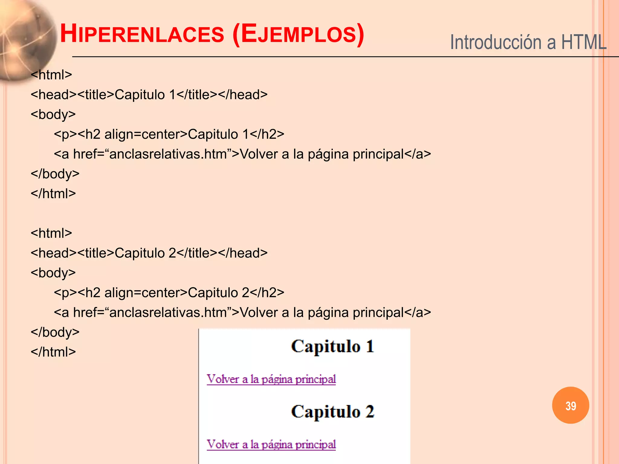HIPERENLACES (EJEMPLOS)                                          Introducción a HTML
<html>
<head><title>Capitulo 1</title></head>
<body>
    <p><h2 align=center>Capitulo 1</h2>
    <a href=“anclasrelativas.htm”>Volver a la página principal</a>
</body>
</html>

<html>
<head><title>Capitulo 2</title></head>
<body>
    <p><h2 align=center>Capitulo 2</h2>
    <a href=“anclasrelativas.htm”>Volver a la página principal</a>
</body>
</html>


                                                                                  39
 