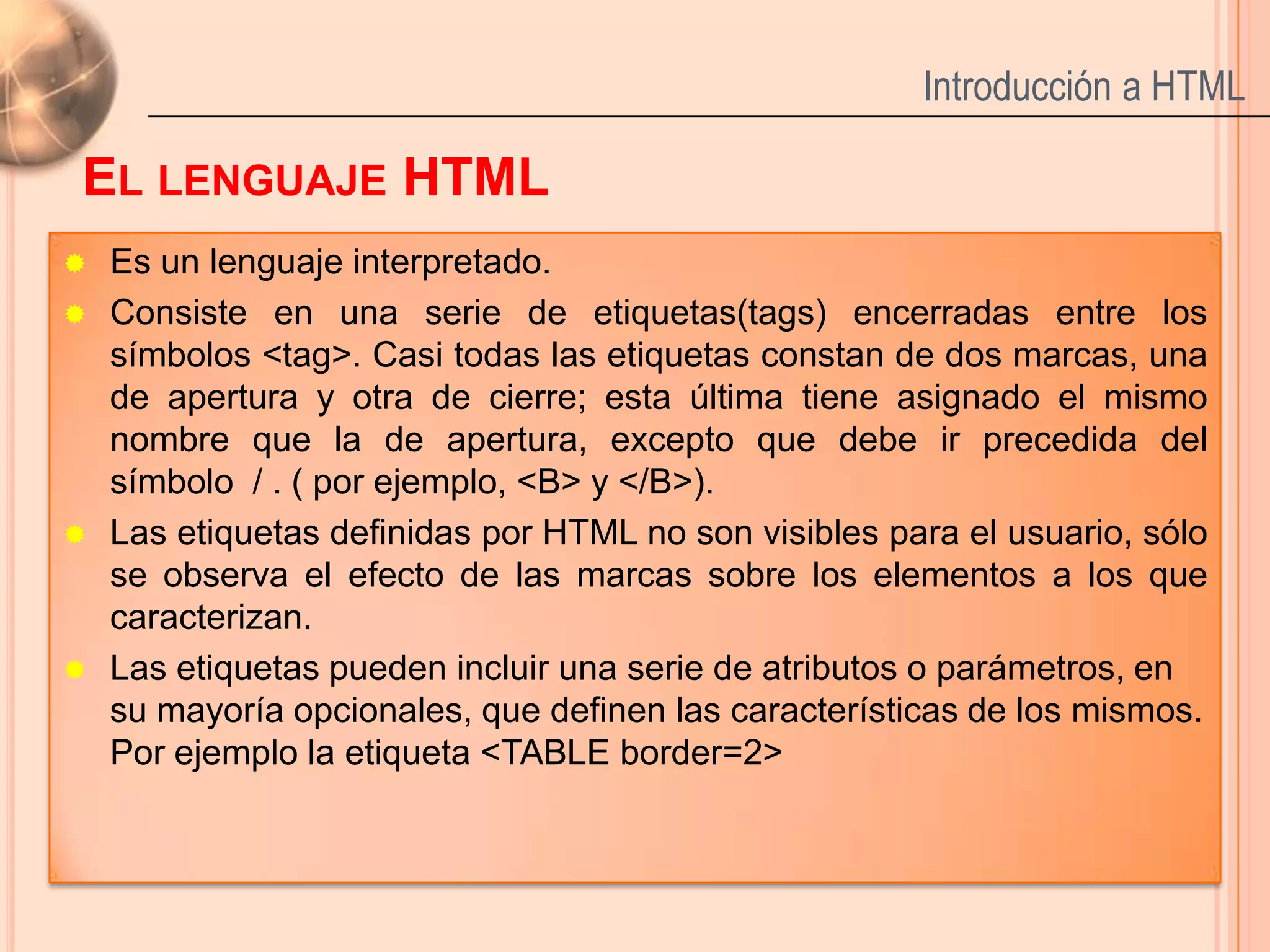 Introducción a HTML

EL LENGUAJE HTML
   Es un lenguaje interpretado.
   Consiste en una serie de etiquetas(tags) encerradas entre los
    símbolos <tag>. Casi todas las etiquetas constan de dos marcas, una
    de apertura y otra de cierre; esta última tiene asignado el mismo
    nombre que la de apertura, excepto que debe ir precedida del
    símbolo / . ( por ejemplo, <B> y </B>).
   Las etiquetas definidas por HTML no son visibles para el usuario, sólo
    se observa el efecto de las marcas sobre los elementos a los que
    caracterizan.
   Las etiquetas pueden incluir una serie de atributos o parámetros, en
    su mayoría opcionales, que definen las características de los mismos.
    Por ejemplo la etiqueta <TABLE border=2>

                                                                       4
 