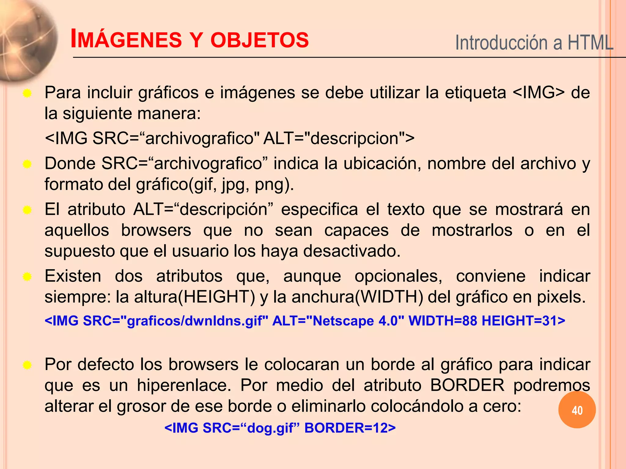 IMÁGENES Y OBJETOS                                  Introducción a HTML

   Para incluir gráficos e imágenes se debe utilizar la etiqueta <IMG> de
    la siguiente manera:
    <IMG SRC=“archivografico" ALT="descripcion">
   Donde SRC=“archivografico” indica la ubicación, nombre del archivo y
    formato del gráfico(gif, jpg, png).
   El atributo ALT=“descripción” especifica el texto que se mostrará en
    aquellos browsers que no sean capaces de mostrarlos o en el
    supuesto que el usuario los haya desactivado.
   Existen dos atributos que, aunque opcionales, conviene indicar
    siempre: la altura(HEIGHT) y la anchura(WIDTH) del gráfico en pixels.
    <IMG SRC="graficos/dwnldns.gif" ALT="Netscape 4.0" WIDTH=88 HEIGHT=31>


   Por defecto los browsers le colocaran un borde al gráfico para indicar
    que es un hiperenlace. Por medio del atributo BORDER podremos
    alterar el grosor de ese borde o eliminarlo colocándolo a cero:     40
                    <IMG SRC=“dog.gif” BORDER=12>
 