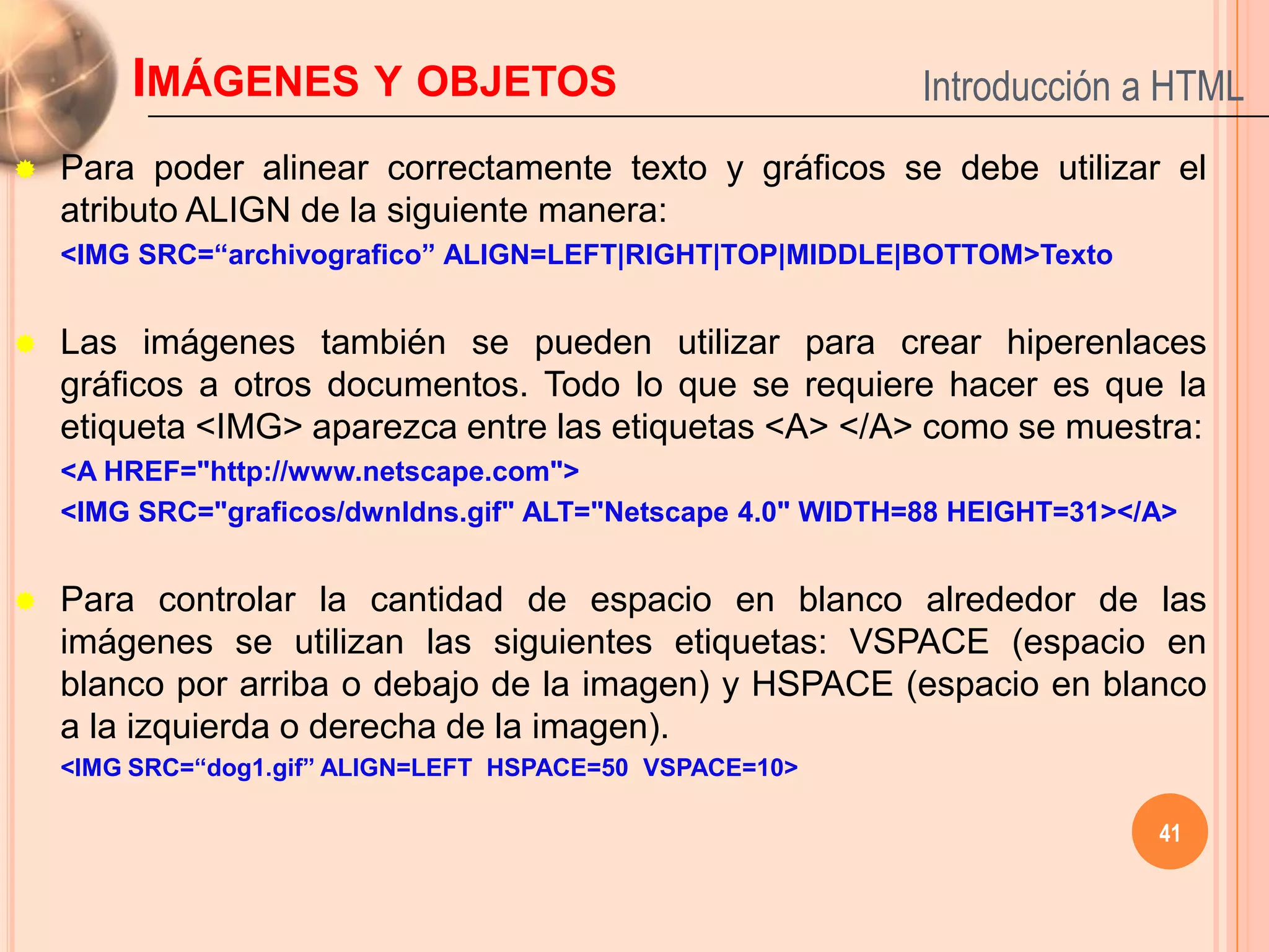 IMÁGENES Y OBJETOS                                   Introducción a HTML
   Para poder alinear correctamente texto y gráficos se debe utilizar el
    atributo ALIGN de la siguiente manera:
    <IMG SRC=“archivografico” ALIGN=LEFT|RIGHT|TOP|MIDDLE|BOTTOM>Texto


   Las imágenes también se pueden utilizar para crear hiperenlaces
    gráficos a otros documentos. Todo lo que se requiere hacer es que la
    etiqueta <IMG> aparezca entre las etiquetas <A> </A> como se muestra:
    <A HREF="http://www.netscape.com">
    <IMG SRC="graficos/dwnldns.gif" ALT="Netscape 4.0" WIDTH=88 HEIGHT=31></A>


   Para controlar la cantidad de espacio en blanco alrededor de las
    imágenes se utilizan las siguientes etiquetas: VSPACE (espacio en
    blanco por arriba o debajo de la imagen) y HSPACE (espacio en blanco
    a la izquierda o derecha de la imagen).
    <IMG SRC=“dog1.gif” ALIGN=LEFT HSPACE=50 VSPACE=10>

                                                                            41
 