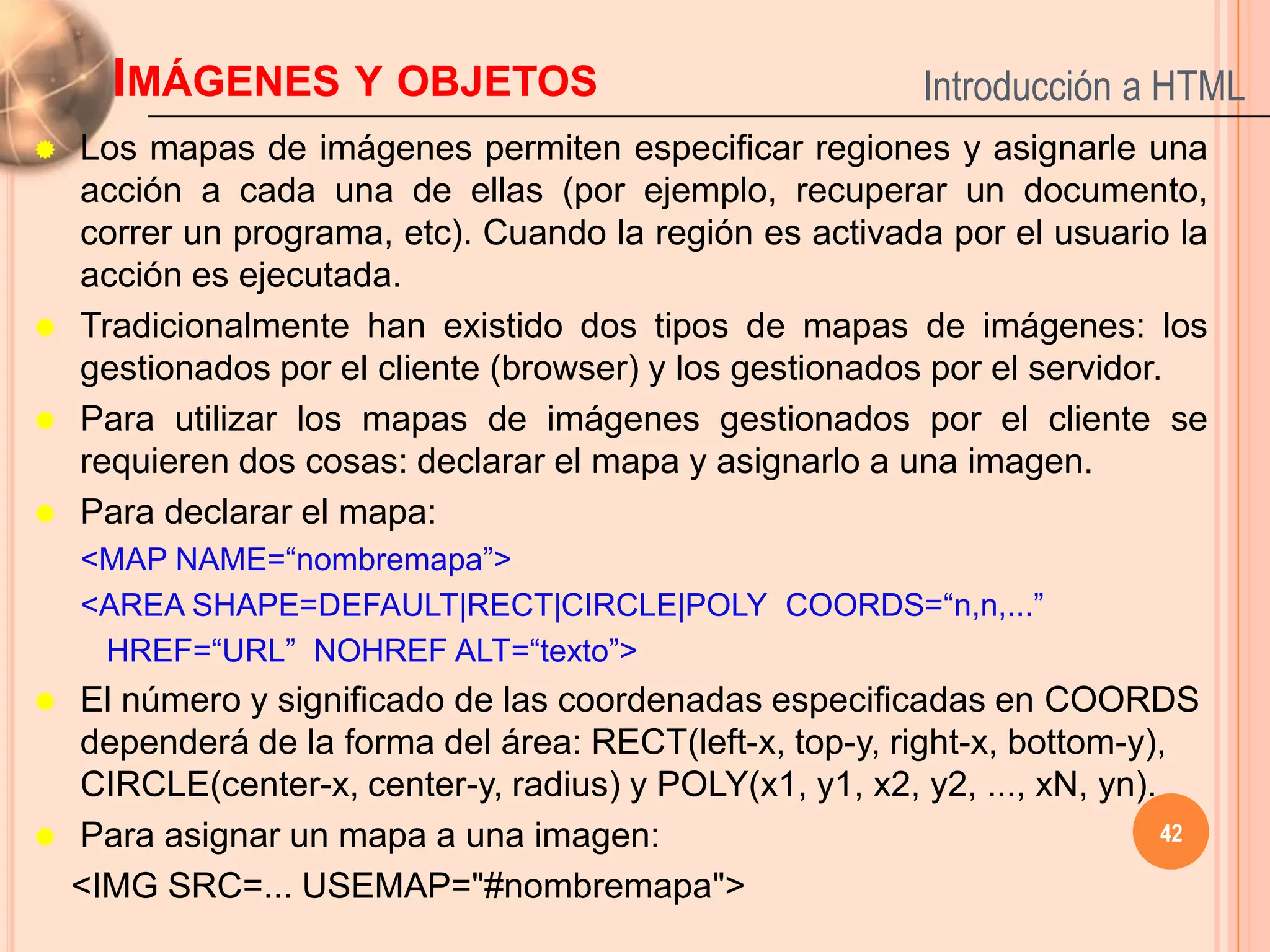 IMÁGENES Y OBJETOS                                   Introducción a HTML
   Los mapas de imágenes permiten especificar regiones y asignarle una
    acción a cada una de ellas (por ejemplo, recuperar un documento,
    correr un programa, etc). Cuando la región es activada por el usuario la
    acción es ejecutada.
   Tradicionalmente han existido dos tipos de mapas de imágenes: los
    gestionados por el cliente (browser) y los gestionados por el servidor.
   Para utilizar los mapas de imágenes gestionados por el cliente se
    requieren dos cosas: declarar el mapa y asignarlo a una imagen.
   Para declarar el mapa:
    <MAP NAME=“nombremapa”>
    <AREA SHAPE=DEFAULT|RECT|CIRCLE|POLY COORDS=“n,n,...”
     HREF=“URL” NOHREF ALT=“texto”>
   El número y significado de las coordenadas especificadas en COORDS
    dependerá de la forma del área: RECT(left-x, top-y, right-x, bottom-y),
    CIRCLE(center-x, center-y, radius) y POLY(x1, y1, x2, y2, ..., xN, yn).
   Para asignar un mapa a una imagen:                                      42

    <IMG SRC=... USEMAP="#nombremapa">
 