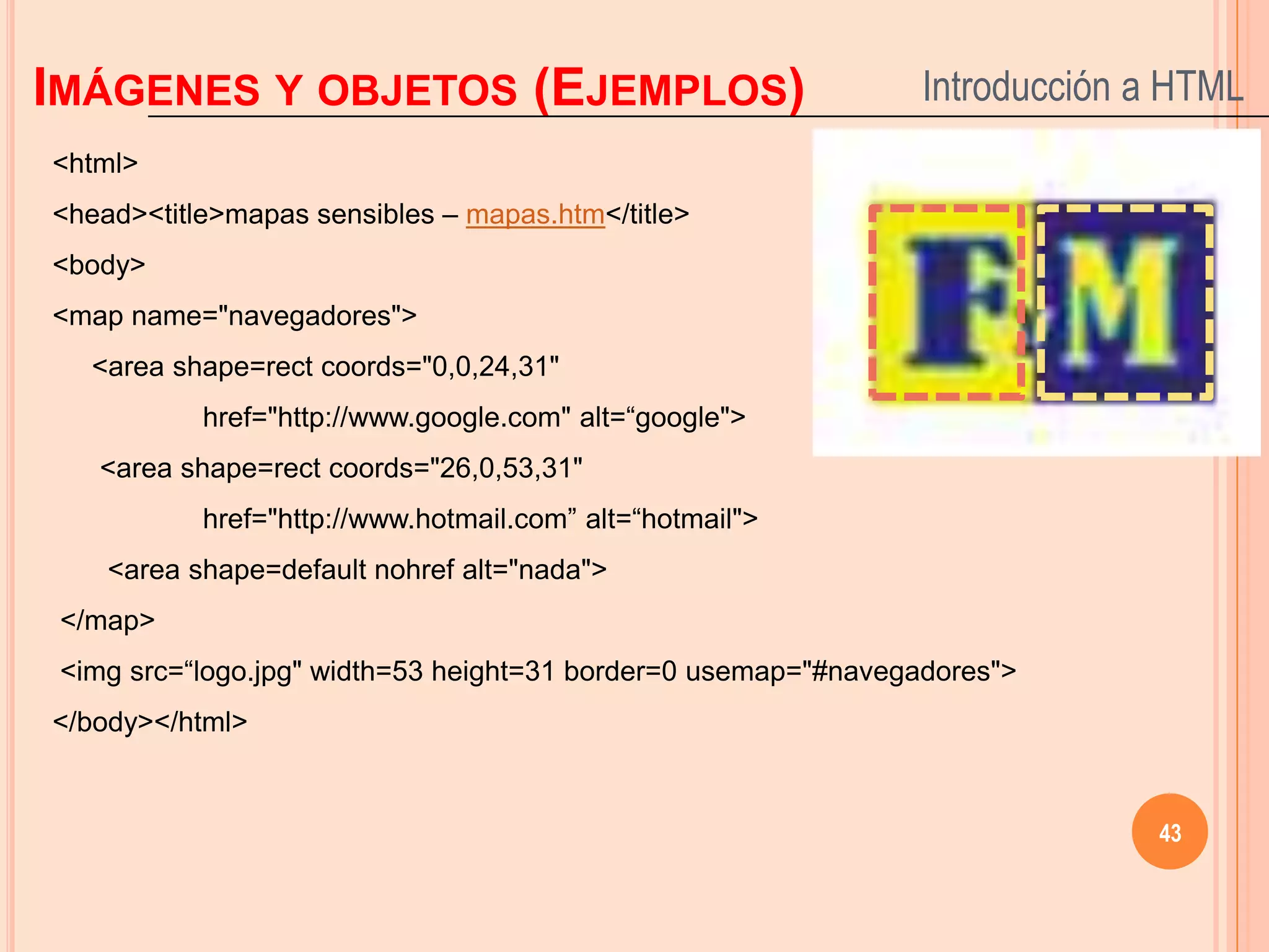 IMÁGENES Y OBJETOS (EJEMPLOS)                                   Introducción a HTML
<html>
<head><title>mapas sensibles – mapas.htm</title>
<body>
<map name="navegadores">
   <area shape=rect coords="0,0,24,31"
           href="http://www.google.com" alt=“google">
   <area shape=rect coords="26,0,53,31"
           href="http://www.hotmail.com” alt=“hotmail">
    <area shape=default nohref alt="nada">
 </map>
 <img src=“logo.jpg" width=53 height=31 border=0 usemap="#navegadores">
</body></html>


                                                                             43
 