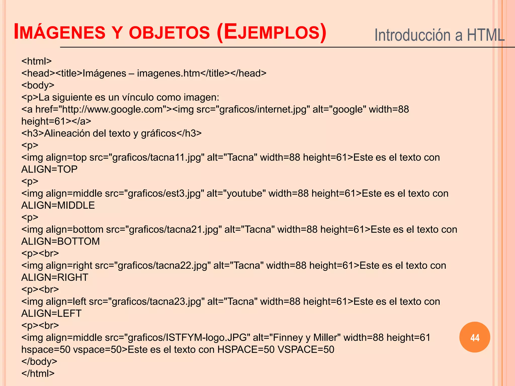 IMÁGENES Y OBJETOS (EJEMPLOS)                                                Introducción a HTML
<html>
<head><title>Imágenes – imagenes.htm</title></head>
<body>
<p>La siguiente es un vínculo como imagen:
<a href="http://www.google.com"><img src="graficos/internet.jpg" alt="google" width=88
height=61></a>
<h3>Alineación del texto y gráficos</h3>
<p>
<img align=top src="graficos/tacna11.jpg" alt="Tacna" width=88 height=61>Este es el texto con
ALIGN=TOP
<p>
<img align=middle src="graficos/est3.jpg" alt="youtube" width=88 height=61>Este es el texto con
ALIGN=MIDDLE
<p>
<img align=bottom src="graficos/tacna21.jpg" alt="Tacna" width=88 height=61>Este es el texto con
ALIGN=BOTTOM
<p><br>
<img align=right src="graficos/tacna22.jpg" alt="Tacna" width=88 height=61>Este es el texto con
ALIGN=RIGHT
<p><br>
<img align=left src="graficos/tacna23.jpg" alt="Tacna" width=88 height=61>Este es el texto con
ALIGN=LEFT
<p><br>
<img align=middle src="graficos/ISTFYM-logo.JPG" alt="Finney y Miller" width=88 height=61          44
hspace=50 vspace=50>Este es el texto con HSPACE=50 VSPACE=50
</body>
</html>
 