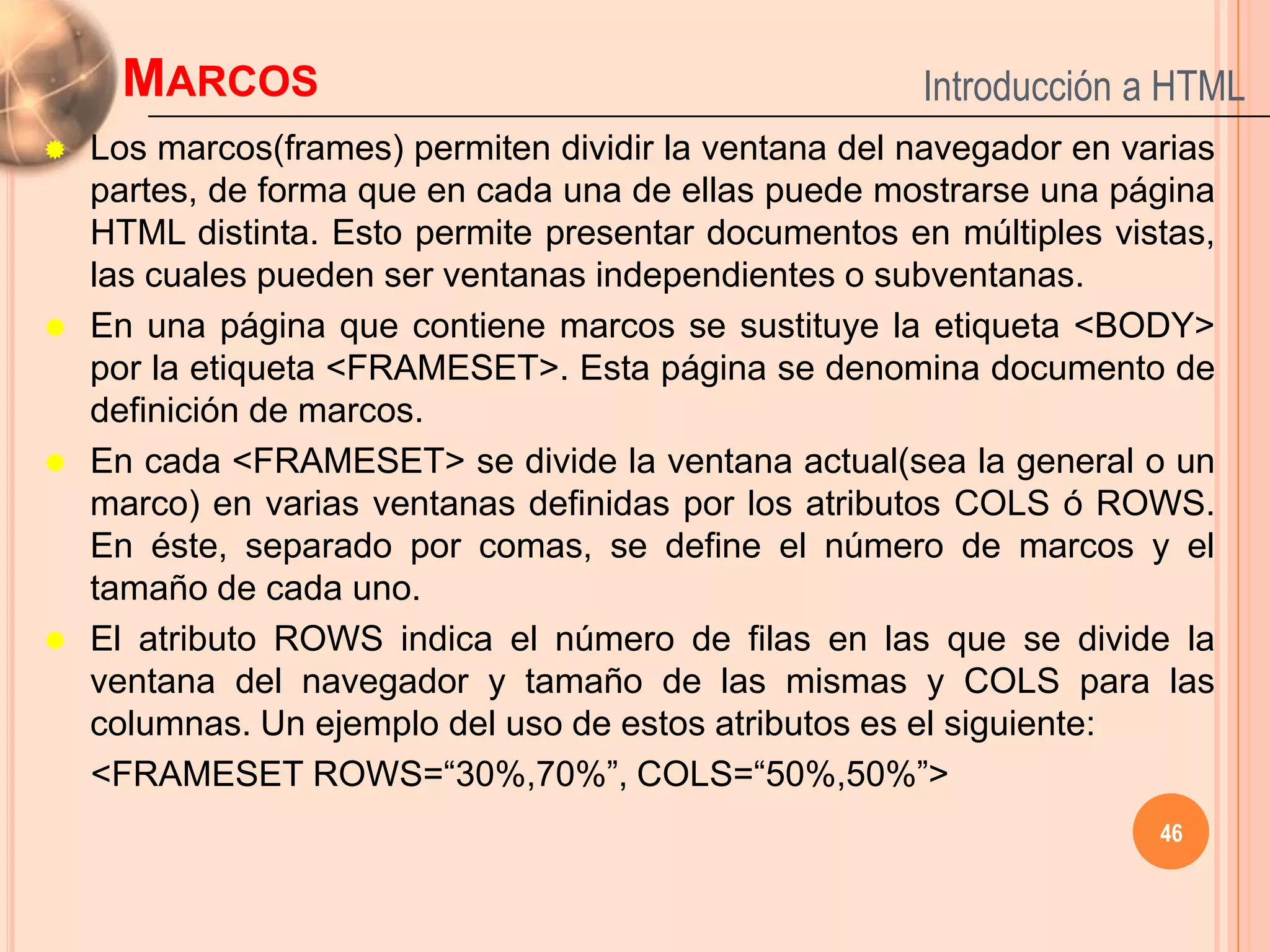 MARCOS                                            Introducción a HTML
   Los marcos(frames) permiten dividir la ventana del navegador en varias
    partes, de forma que en cada una de ellas puede mostrarse una página
    HTML distinta. Esto permite presentar documentos en múltiples vistas,
    las cuales pueden ser ventanas independientes o subventanas.
   En una página que contiene marcos se sustituye la etiqueta <BODY>
    por la etiqueta <FRAMESET>. Esta página se denomina documento de
    definición de marcos.
   En cada <FRAMESET> se divide la ventana actual(sea la general o un
    marco) en varias ventanas definidas por los atributos COLS ó ROWS.
    En éste, separado por comas, se define el número de marcos y el
    tamaño de cada uno.
   El atributo ROWS indica el número de filas en las que se divide la
    ventana del navegador y tamaño de las mismas y COLS para las
    columnas. Un ejemplo del uso de estos atributos es el siguiente:
    <FRAMESET ROWS=“30%,70%”, COLS=“50%,50%”>
                                                                      46
 