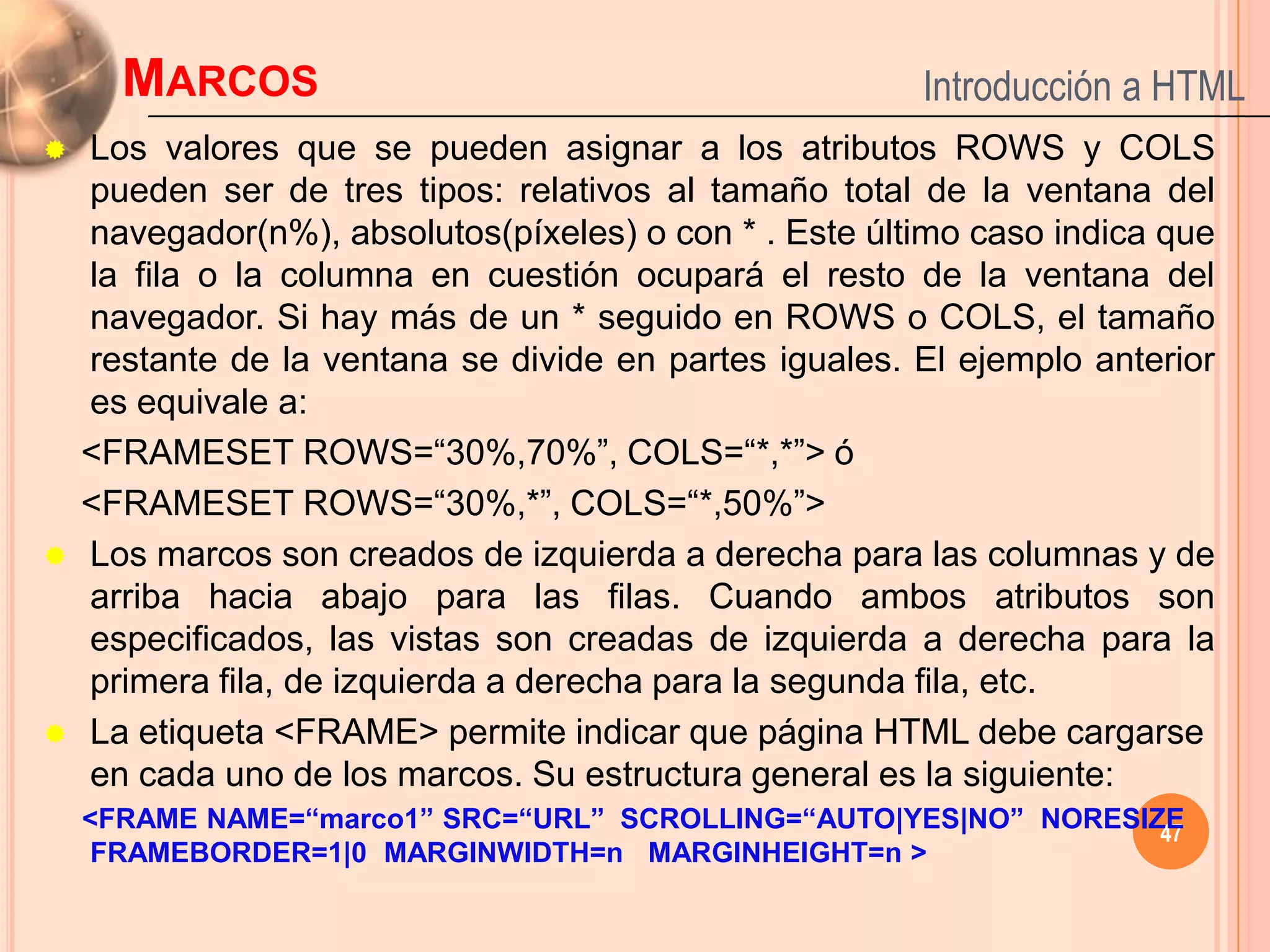 MARCOS                                            Introducción a HTML
   Los valores que se pueden asignar a los atributos ROWS y COLS
    pueden ser de tres tipos: relativos al tamaño total de la ventana del
    navegador(n%), absolutos(píxeles) o con * . Este último caso indica que
    la fila o la columna en cuestión ocupará el resto de la ventana del
    navegador. Si hay más de un * seguido en ROWS o COLS, el tamaño
    restante de la ventana se divide en partes iguales. El ejemplo anterior
    es equivale a:
    <FRAMESET ROWS=“30%,70%”, COLS=“*,*”> ó
    <FRAMESET ROWS=“30%,*”, COLS=“*,50%”>
   Los marcos son creados de izquierda a derecha para las columnas y de
    arriba hacia abajo para las filas. Cuando ambos atributos son
    especificados, las vistas son creadas de izquierda a derecha para la
    primera fila, de izquierda a derecha para la segunda fila, etc.
   La etiqueta <FRAME> permite indicar que página HTML debe cargarse
    en cada uno de los marcos. Su estructura general es la siguiente:
    <FRAME NAME=“marco1” SRC=“URL” SCROLLING=“AUTO|YES|NO” NORESIZE
                                                                  47
     FRAMEBORDER=1|0 MARGINWIDTH=n MARGINHEIGHT=n >
 