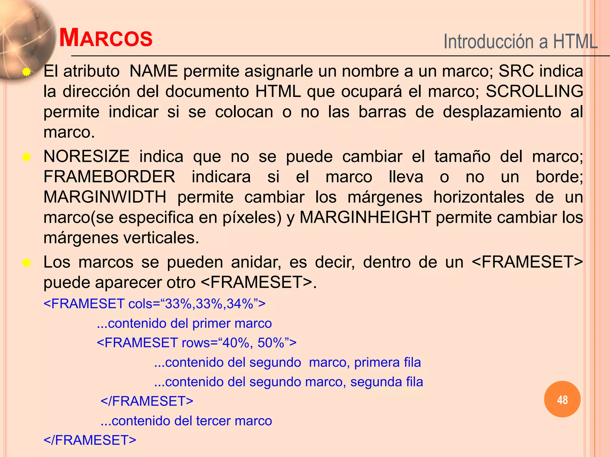 MARCOS                                                        Introducción a HTML
   El atributo NAME permite asignarle un nombre a un marco; SRC indica
    la dirección del documento HTML que ocupará el marco; SCROLLING
    permite indicar si se colocan o no las barras de desplazamiento al
    marco.
   NORESIZE indica que no se puede cambiar el tamaño del marco;
    FRAMEBORDER indicara si el marco lleva o no un borde;
    MARGINWIDTH permite cambiar los márgenes horizontales de un
    marco(se especifica en píxeles) y MARGINHEIGHT permite cambiar los
    márgenes verticales.
   Los marcos se pueden anidar, es decir, dentro de un <FRAMESET>
    puede aparecer otro <FRAMESET>.
    <FRAMESET cols=“33%,33%,34%”>
          ...contenido del primer marco
          <FRAMESET rows=“40%, 50%”>
                     ...contenido del segundo marco, primera fila
                     ...contenido del segundo marco, segunda fila
           </FRAMESET>                                                           48
           ...contenido del tercer marco
    </FRAMESET>
 