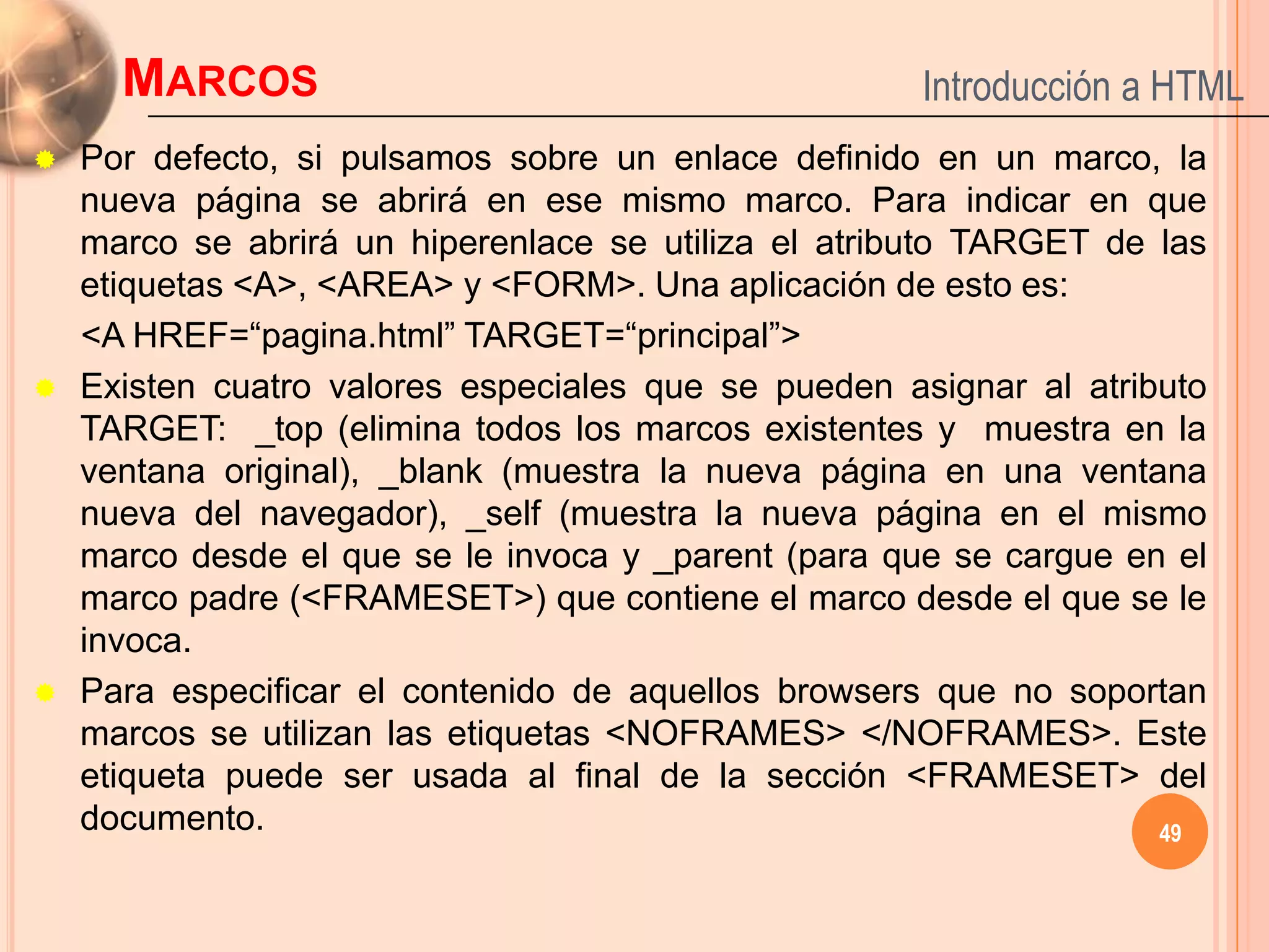 MARCOS                                          Introducción a HTML
   Por defecto, si pulsamos sobre un enlace definido en un marco, la
    nueva página se abrirá en ese mismo marco. Para indicar en que
    marco se abrirá un hiperenlace se utiliza el atributo TARGET de las
    etiquetas <A>, <AREA> y <FORM>. Una aplicación de esto es:
    <A HREF=“pagina.html” TARGET=“principal”>
   Existen cuatro valores especiales que se pueden asignar al atributo
    TARGET: _top (elimina todos los marcos existentes y muestra en la
    ventana original), _blank (muestra la nueva página en una ventana
    nueva del navegador), _self (muestra la nueva página en el mismo
    marco desde el que se le invoca y _parent (para que se cargue en el
    marco padre (<FRAMESET>) que contiene el marco desde el que se le
    invoca.
   Para especificar el contenido de aquellos browsers que no soportan
    marcos se utilizan las etiquetas <NOFRAMES> </NOFRAMES>. Este
    etiqueta puede ser usada al final de la sección <FRAMESET> del
    documento.                                                      49
 