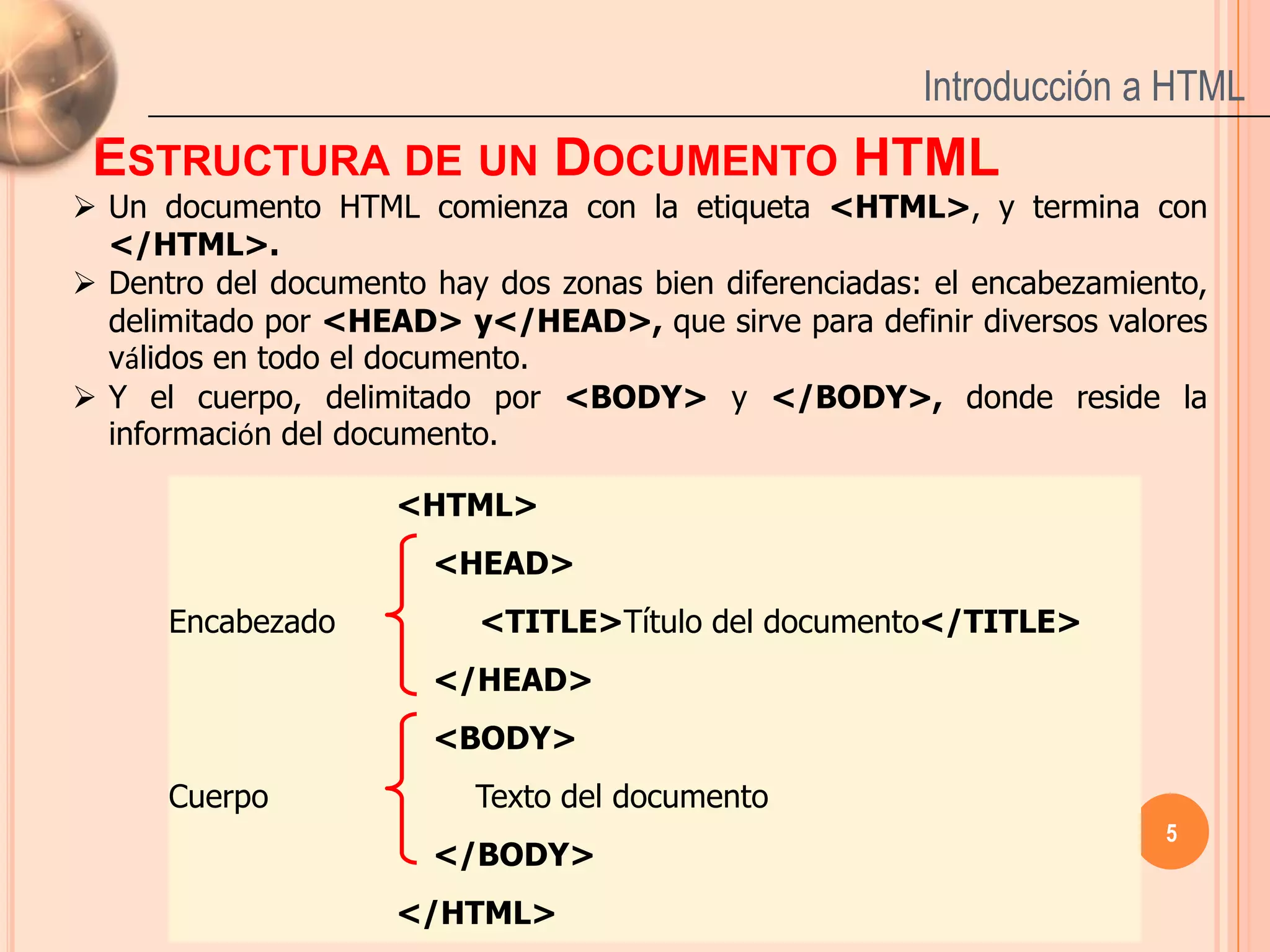 Introducción a HTML
 ESTRUCTURA DE UN DOCUMENTO HTML
 Un documento HTML comienza con la etiqueta <HTML>, y termina con
  </HTML>.
 Dentro del documento hay dos zonas bien diferenciadas: el encabezamiento,
  delimitado por <HEAD> y</HEAD>, que sirve para definir diversos valores
  válidos en todo el documento.
 Y el cuerpo, delimitado por <BODY> y </BODY>, donde reside la
  información del documento.

                     <HTML>
                       <HEAD>
      Encabezado          <TITLE>Título del documento</TITLE>
                       </HEAD>
                       <BODY>
      Cuerpo              Texto del documento
                                                                        5
                       </BODY>
                     </HTML>
 
