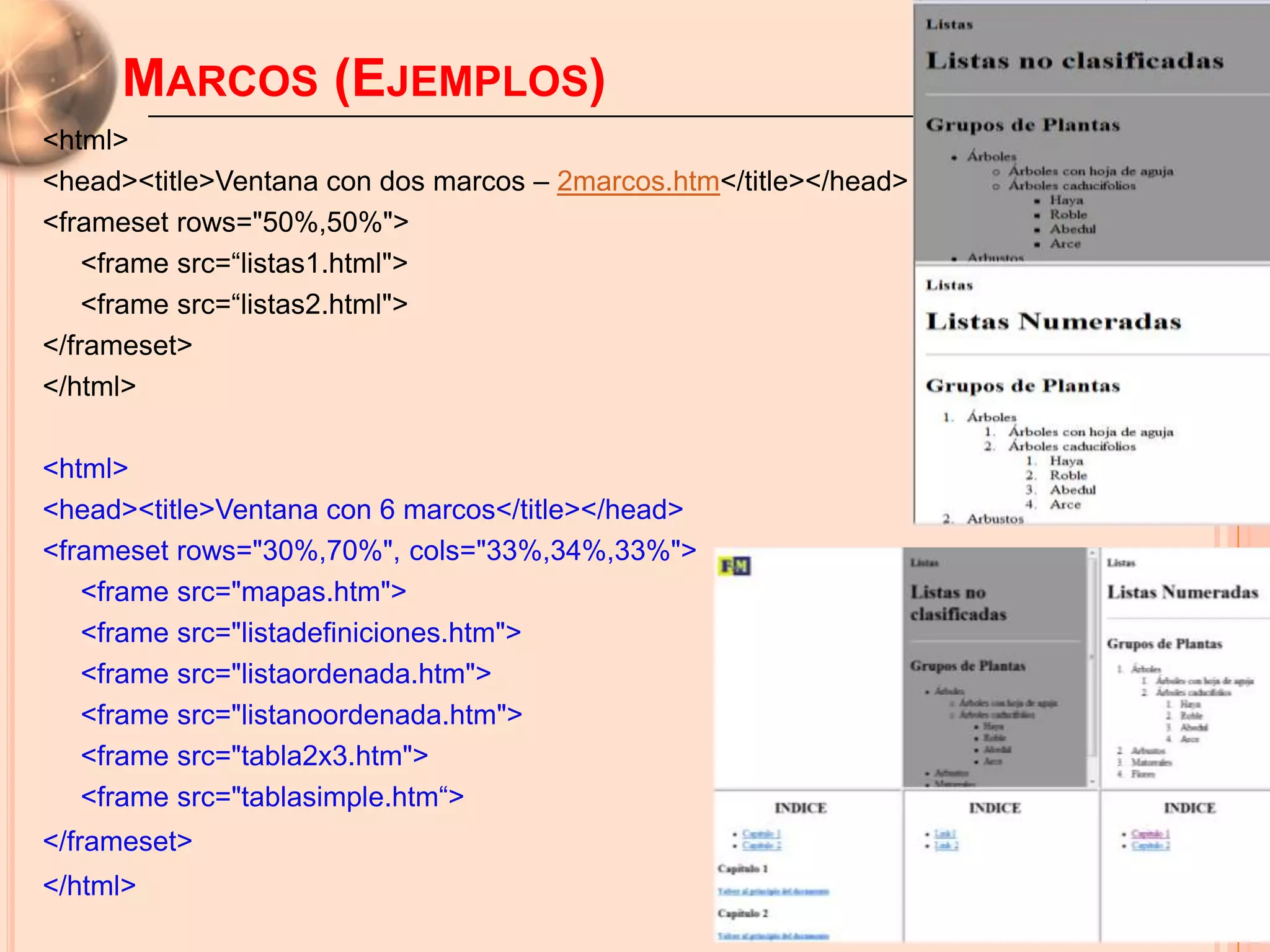 MARCOS (EJEMPLOS)                                             Introducción a HTML
<html>
<head><title>Ventana con dos marcos – 2marcos.htm</title></head>
<frameset rows="50%,50%">
    <frame src=“listas1.html">
    <frame src=“listas2.html">
</frameset>
</html>

<html>
<head><title>Ventana con 6 marcos</title></head>
<frameset rows="30%,70%", cols="33%,34%,33%">
   <frame src="mapas.htm">
   <frame src="listadefiniciones.htm">
   <frame src="listaordenada.htm">
   <frame src="listanoordenada.htm">
   <frame src="tabla2x3.htm">
   <frame src="tablasimple.htm“>
</frameset>                                                                     50

</html>
 