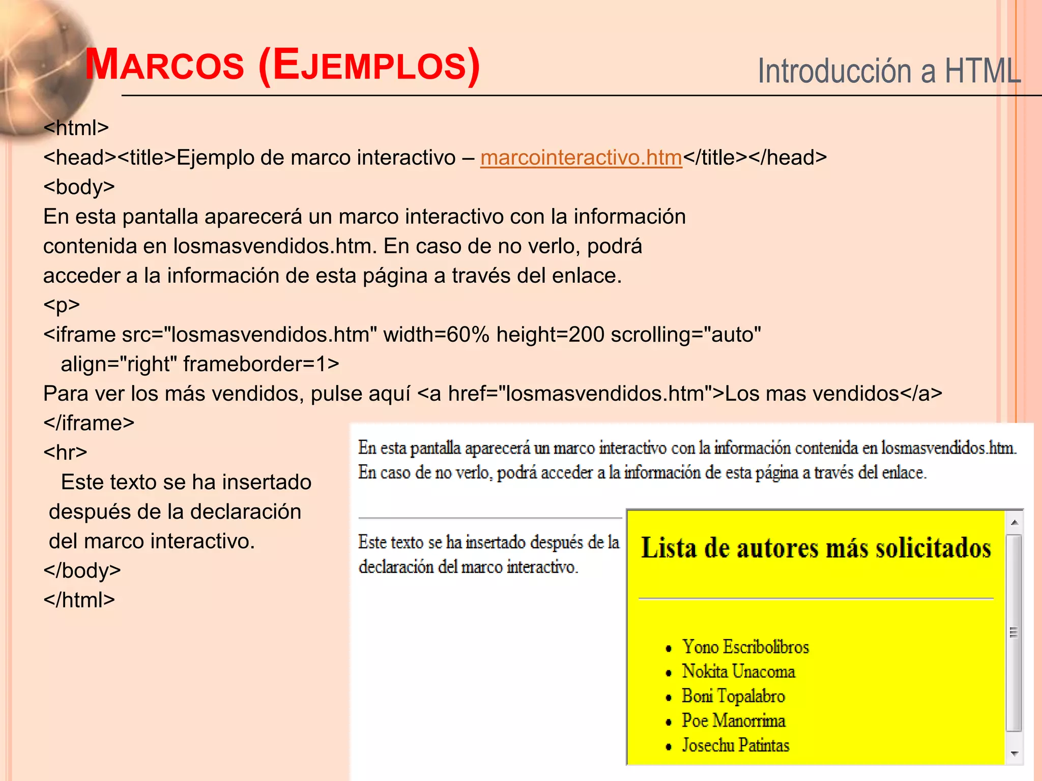 MARCOS (EJEMPLOS)                                                 Introducción a HTML
<html>
<head><title>Ejemplo de marco interactivo – marcointeractivo.htm</title></head>
<body>
En esta pantalla aparecerá un marco interactivo con la información
contenida en losmasvendidos.htm. En caso de no verlo, podrá
acceder a la información de esta página a través del enlace.
<p>
<iframe src="losmasvendidos.htm" width=60% height=200 scrolling="auto"
  align="right" frameborder=1>
Para ver los más vendidos, pulse aquí <a href="losmasvendidos.htm">Los mas vendidos</a>
</iframe>
<hr>
  Este texto se ha insertado
 después de la declaración
 del marco interactivo.
</body>
</html>


                                                                                          51
 