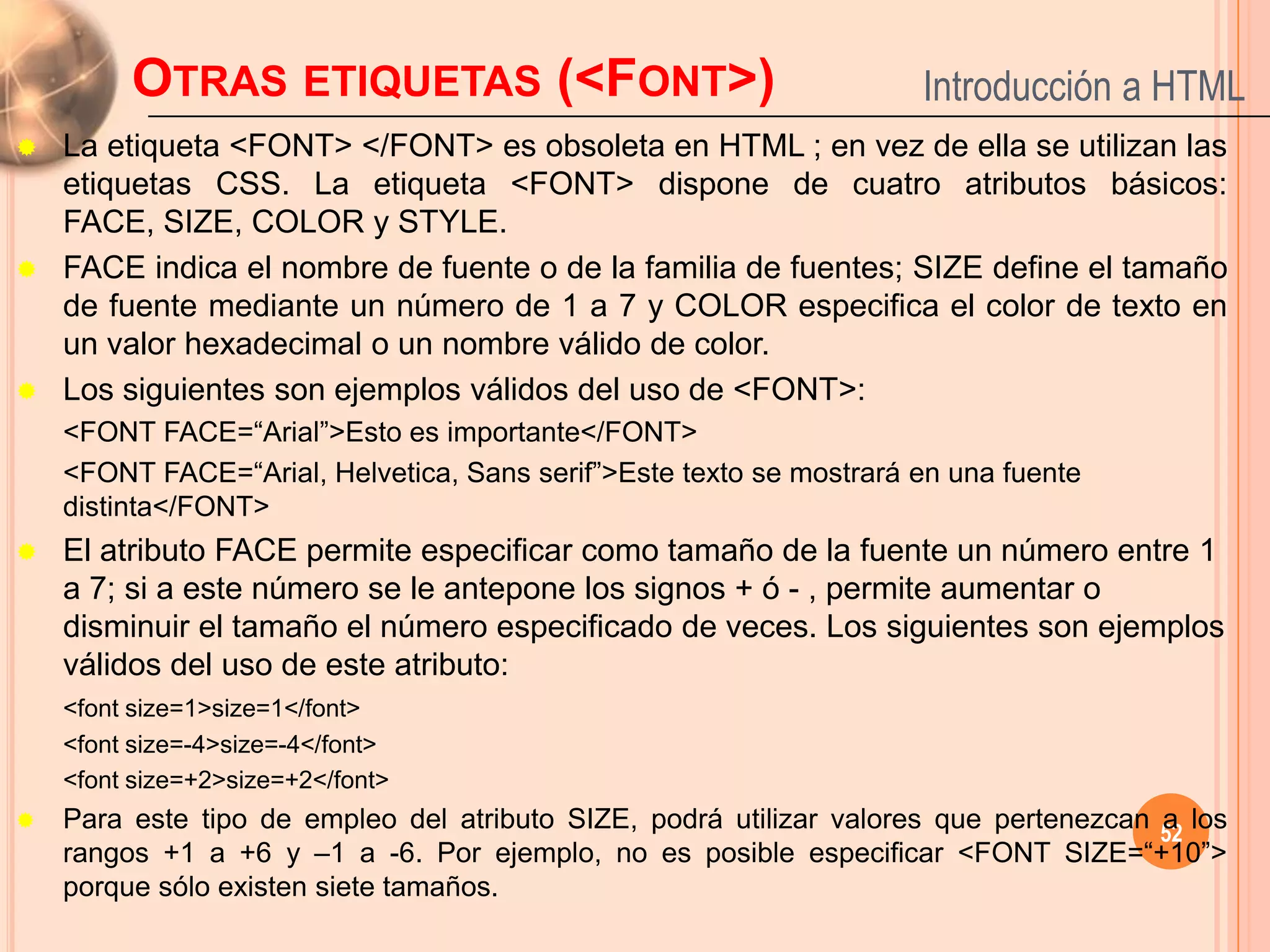 OTRAS ETIQUETAS (<FONT>)                                    Introducción a HTML
 La etiqueta <FONT> </FONT> es obsoleta en HTML ; en vez de ella se utilizan las
  etiquetas CSS. La etiqueta <FONT> dispone de cuatro atributos básicos:
  FACE, SIZE, COLOR y STYLE.
 FACE indica el nombre de fuente o de la familia de fuentes; SIZE define el tamaño
  de fuente mediante un número de 1 a 7 y COLOR especifica el color de texto en
  un valor hexadecimal o un nombre válido de color.
 Los siguientes son ejemplos válidos del uso de <FONT>:
    <FONT FACE=“Arial”>Esto es importante</FONT>
    <FONT FACE=“Arial, Helvetica, Sans serif”>Este texto se mostrará en una fuente
    distinta</FONT>
   El atributo FACE permite especificar como tamaño de la fuente un número entre 1
    a 7; si a este número se le antepone los signos + ó - , permite aumentar o
    disminuir el tamaño el número especificado de veces. Los siguientes son ejemplos
    válidos del uso de este atributo:
    <font size=1>size=1</font>
    <font size=-4>size=-4</font>
    <font size=+2>size=+2</font>
   Para este tipo de empleo del atributo SIZE, podrá utilizar valores que pertenezcan 52 los
                                                                                       a
    rangos +1 a +6 y –1 a -6. Por ejemplo, no es posible especificar <FONT SIZE=“+10”>
    porque sólo existen siete tamaños.
 