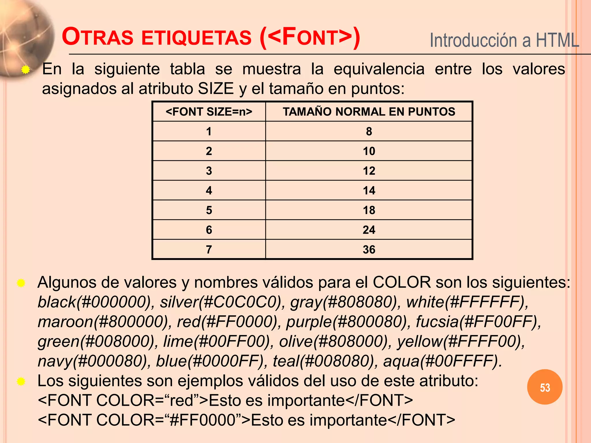 OTRAS ETIQUETAS (<FONT>)                        Introducción a HTML
   En la siguiente tabla se muestra la equivalencia entre los valores
    asignados al atributo SIZE y el tamaño en puntos:
                    <FONT SIZE=n>   TAMAÑO NORMAL EN PUNTOS
                          1                    8
                          2                   10
                          3                   12
                          4                   14
                          5                   18
                          6                   24
                          7                   36

   Algunos de valores y nombres válidos para el COLOR son los siguientes:
    black(#000000), silver(#C0C0C0), gray(#808080), white(#FFFFFF),
    maroon(#800000), red(#FF0000), purple(#800080), fucsia(#FF00FF),
    green(#008000), lime(#00FF00), olive(#808000), yellow(#FFFF00),
    navy(#000080), blue(#0000FF), teal(#008080), aqua(#00FFFF).
   Los siguientes son ejemplos válidos del uso de este atributo:     53
    <FONT COLOR=“red”>Esto es importante</FONT>
    <FONT COLOR=“#FF0000”>Esto es importante</FONT>
 