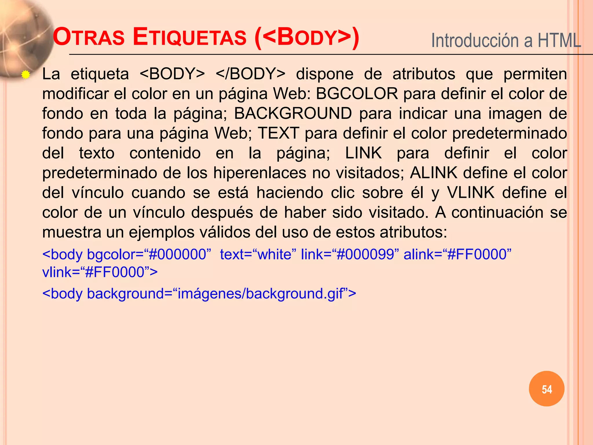OTRAS ETIQUETAS (<BODY>)                              Introducción a HTML
   La etiqueta <BODY> </BODY> dispone de atributos que permiten
    modificar el color en un página Web: BGCOLOR para definir el color de
    fondo en toda la página; BACKGROUND para indicar una imagen de
    fondo para una página Web; TEXT para definir el color predeterminado
    del texto contenido en la página; LINK para definir el color
    predeterminado de los hiperenlaces no visitados; ALINK define el color
    del vínculo cuando se está haciendo clic sobre él y VLINK define el
    color de un vínculo después de haber sido visitado. A continuación se
    muestra un ejemplos válidos del uso de estos atributos:
    <body bgcolor=“#000000” text=“white” link=“#000099” alink=“#FF0000”
    vlink=“#FF0000”>
    <body background=“imágenes/background.gif”>




                                                                          54
 