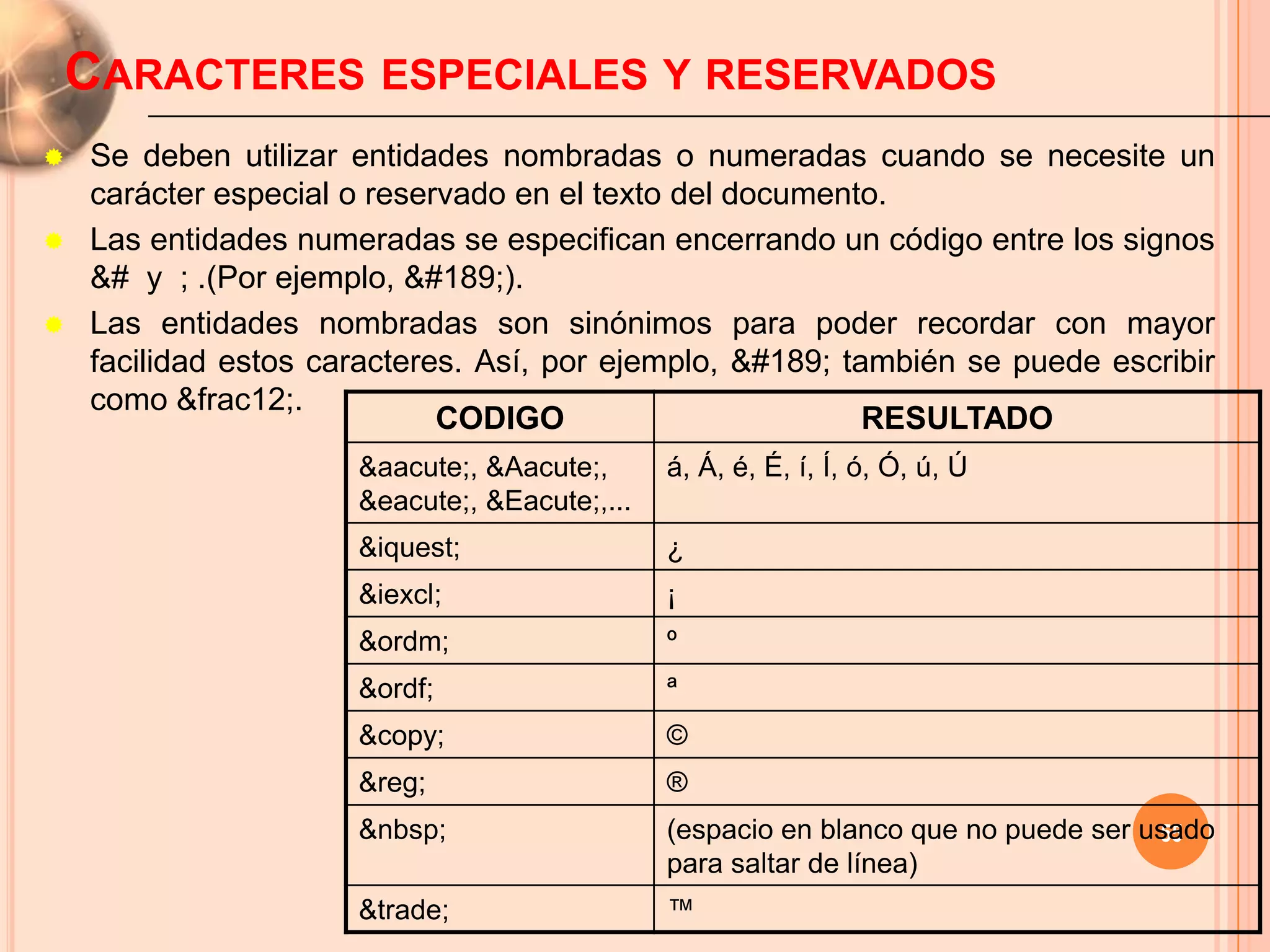 CARACTERES ESPECIALES Y RESERVADOS
   Se deben utilizar entidades nombradas o numeradas cuando se necesite un
    carácter especial o reservado en el texto del documento.
   Las entidades numeradas se especifican encerrando un código entre los signos
    &# y ; .(Por ejemplo, ½).
   Las entidades nombradas son sinónimos para poder recordar con mayor
    facilidad estos caracteres. Así, por ejemplo, ½ también se puede escribir
    como &frac12;.
                             CODIGO                        RESULTADO
                      &aacute;, &Aacute;,      á, Á, é, É, í, Í, ó, Ó, ú, Ú
                      &eacute;, &Eacute;,...
                      &iquest;                 ¿
                      &iexcl;                  ¡
                      &ordm;                   º
                      &ordf;                   ª
                      &copy;                   ©
                      &reg;                    ®
                      &nbsp;                                                        55
                                               (espacio en blanco que no puede ser usado
                                               para saltar de línea)
                      &trade;                  ™
 