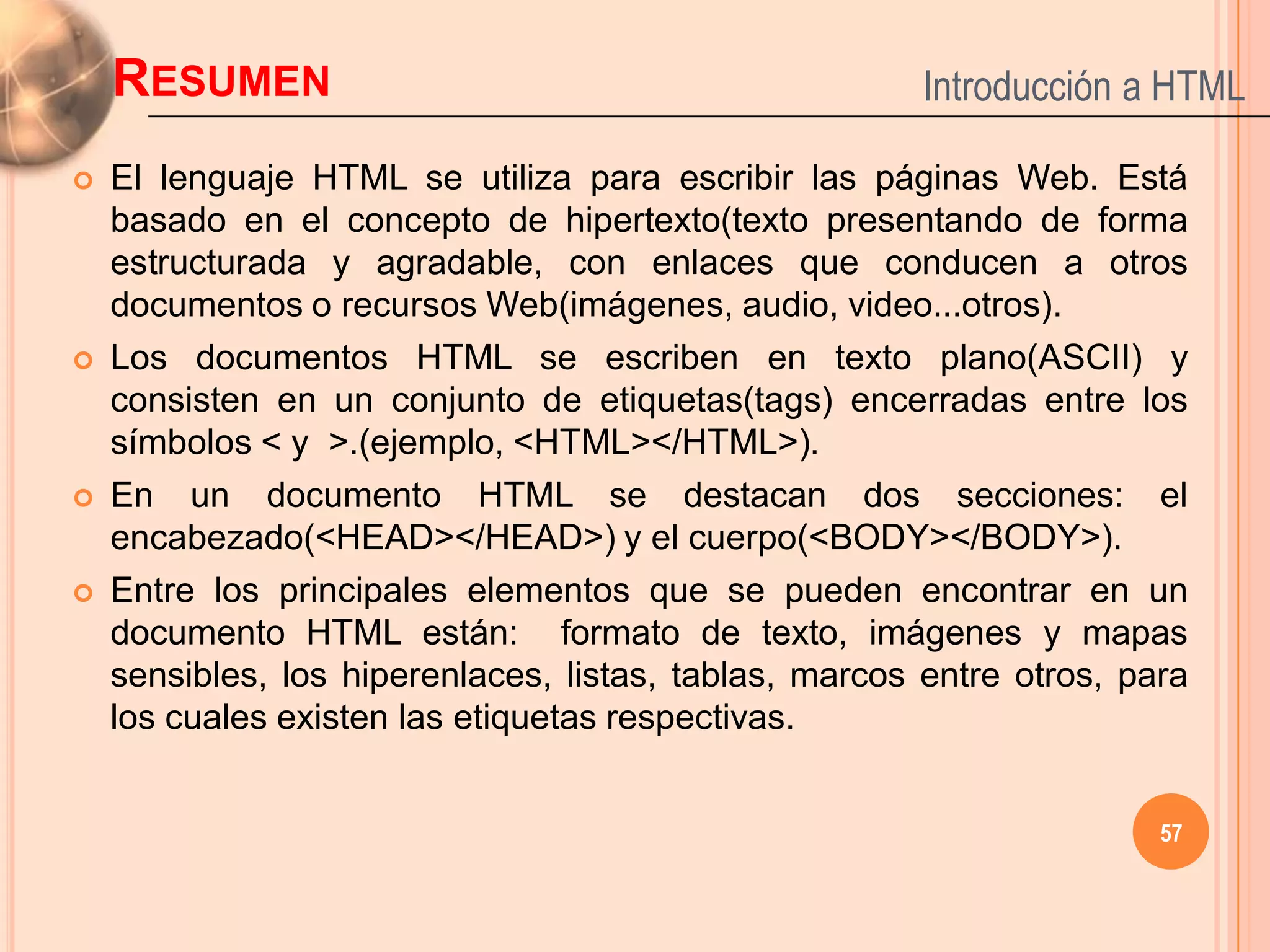 RESUMEN                                             Introducción a HTML

   El lenguaje HTML se utiliza para escribir las páginas Web. Está
    basado en el concepto de hipertexto(texto presentando de forma
    estructurada y agradable, con enlaces que conducen a otros
    documentos o recursos Web(imágenes, audio, video...otros).
   Los documentos HTML se escriben en texto plano(ASCII) y
    consisten en un conjunto de etiquetas(tags) encerradas entre los
    símbolos < y >.(ejemplo, <HTML></HTML>).
   En un documento HTML se destacan dos secciones: el
    encabezado(<HEAD></HEAD>) y el cuerpo(<BODY></BODY>).
   Entre los principales elementos que se pueden encontrar en un
    documento HTML están: formato de texto, imágenes y mapas
    sensibles, los hiperenlaces, listas, tablas, marcos entre otros, para
    los cuales existen las etiquetas respectivas.


                                                                       57
 