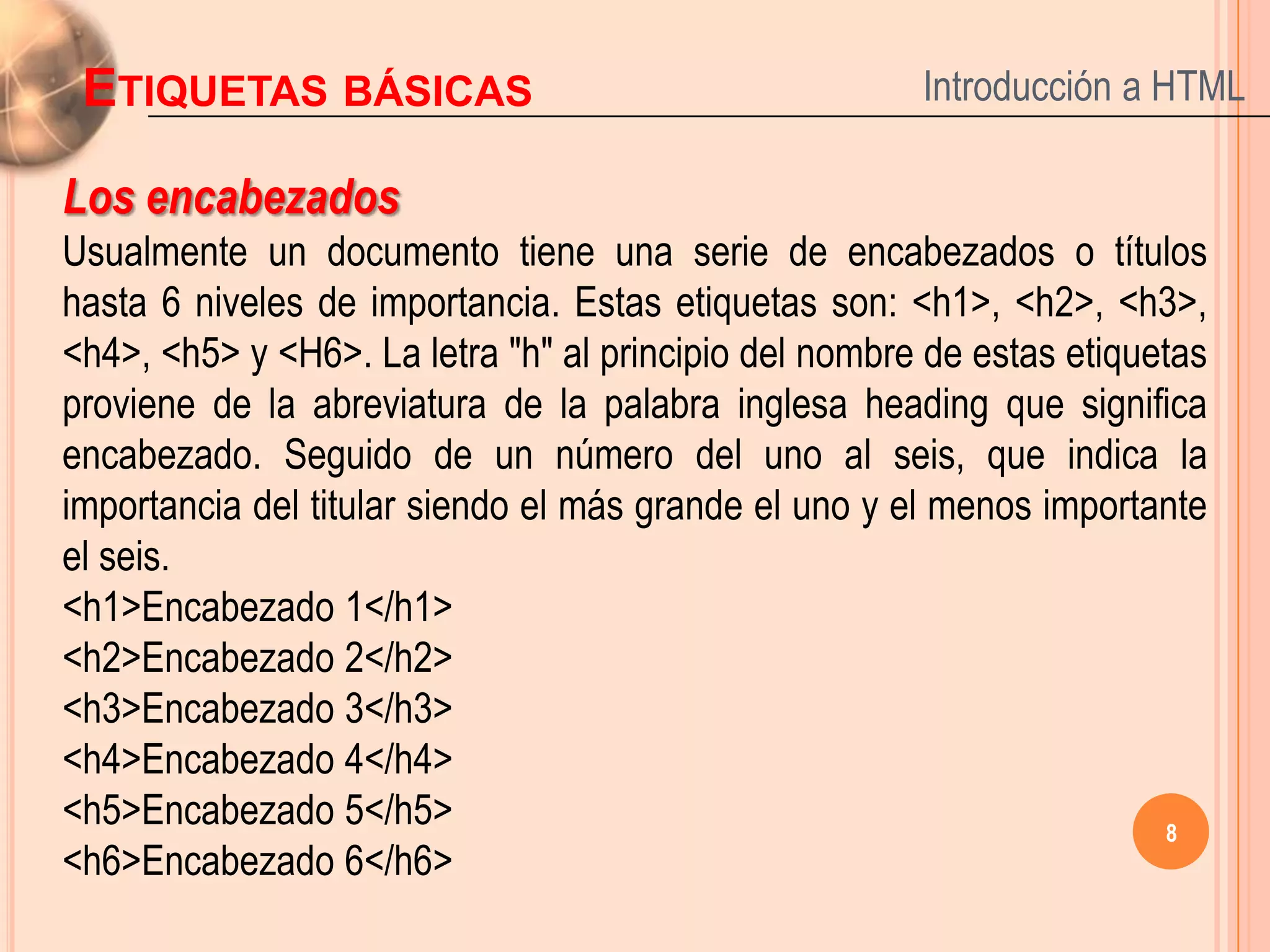 ETIQUETAS BÁSICAS                                     Introducción a HTML

Los encabezados
Usualmente un documento tiene una serie de encabezados o títulos
hasta 6 niveles de importancia. Estas etiquetas son: <h1>, <h2>, <h3>,
<h4>, <h5> y <H6>. La letra "h" al principio del nombre de estas etiquetas
proviene de la abreviatura de la palabra inglesa heading que significa
encabezado. Seguido de un número del uno al seis, que indica la
importancia del titular siendo el más grande el uno y el menos importante
el seis.
<h1>Encabezado 1</h1>
<h2>Encabezado 2</h2>
<h3>Encabezado 3</h3>
<h4>Encabezado 4</h4>
<h5>Encabezado 5</h5>                                                   8
<h6>Encabezado 6</h6>
 