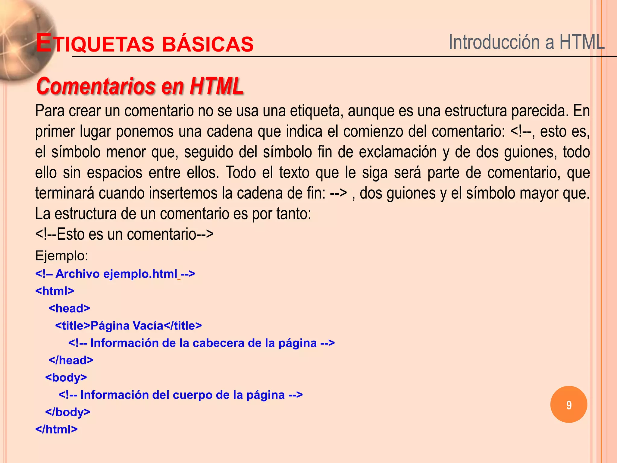 ETIQUETAS BÁSICAS                                               Introducción a HTML

Comentarios en HTML
Para crear un comentario no se usa una etiqueta, aunque es una estructura parecida. En
primer lugar ponemos una cadena que indica el comienzo del comentario: <!--, esto es,
el símbolo menor que, seguido del símbolo fin de exclamación y de dos guiones, todo
ello sin espacios entre ellos. Todo el texto que le siga será parte de comentario, que
terminará cuando insertemos la cadena de fin: --> , dos guiones y el símbolo mayor que.
La estructura de un comentario es por tanto:
<!--Esto es un comentario-->
Ejemplo:
<!– Archivo ejemplo.html -->
<html>
  <head>
    <title>Página Vacía</title>
       <!-- Información de la cabecera de la página -->
  </head>
  <body>
    <!-- Información del cuerpo de la página -->
                                                                                   9
  </body>
</html>
 