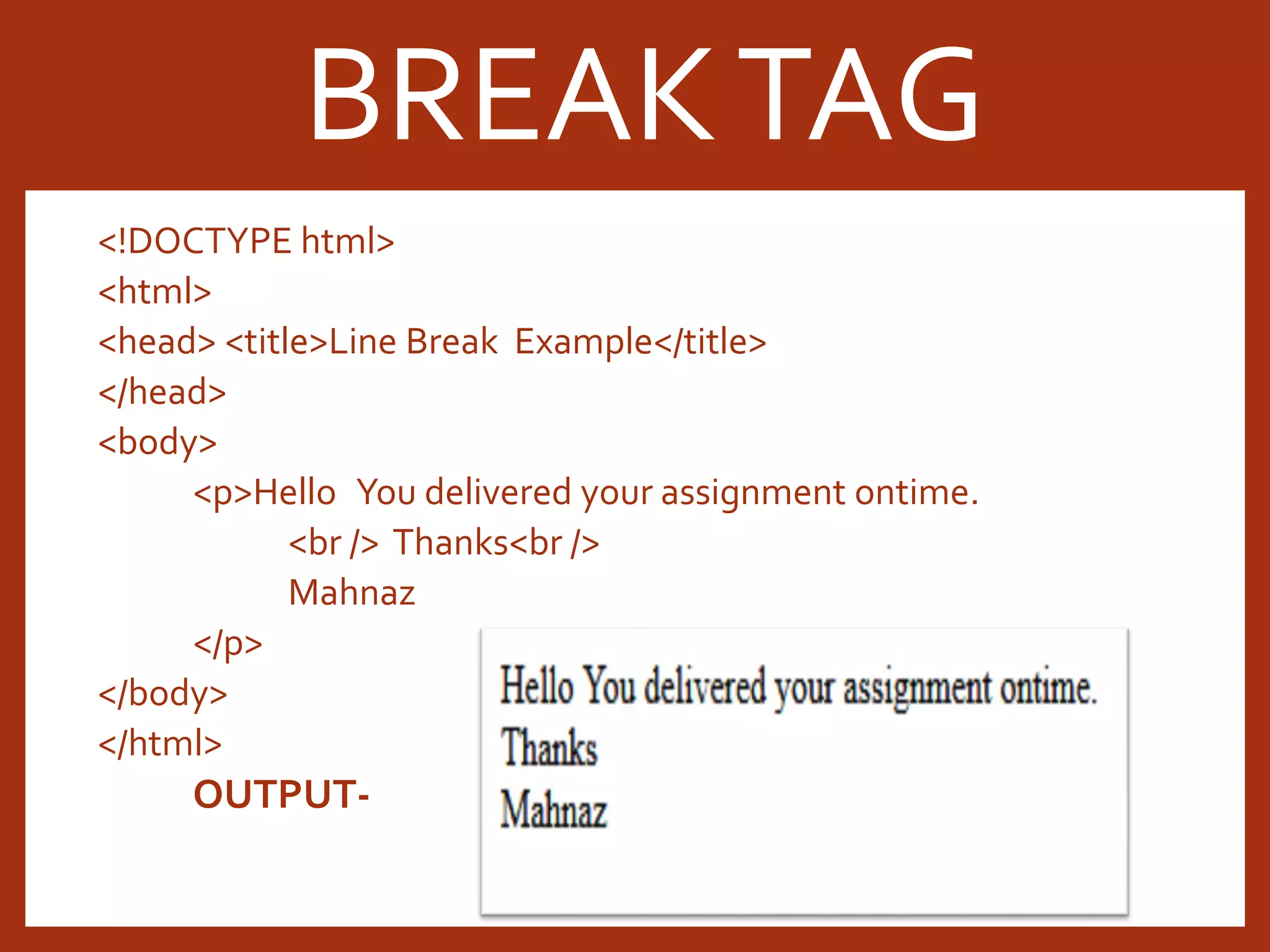 <!DOCTYPE html> <html> <head> <title>Line Break Example</title> </head> <body> <p>Hello You delivered your assignment ontime. <br /> Thanks<br /> Mahnaz </p> </body> </html> OUTPUT- BREAKTAG 