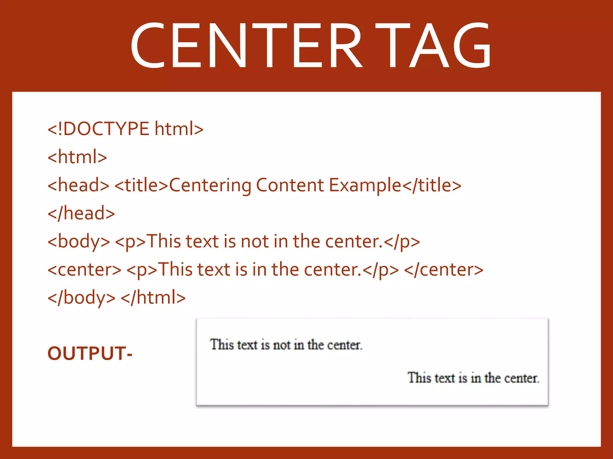 <!DOCTYPE html> <html> <head> <title>Centering Content Example</title> </head> <body> <p>This text is not in the center.</p> <center> <p>This text is in the center.</p> </center> </body> </html> OUTPUT- CENTERTAG 
