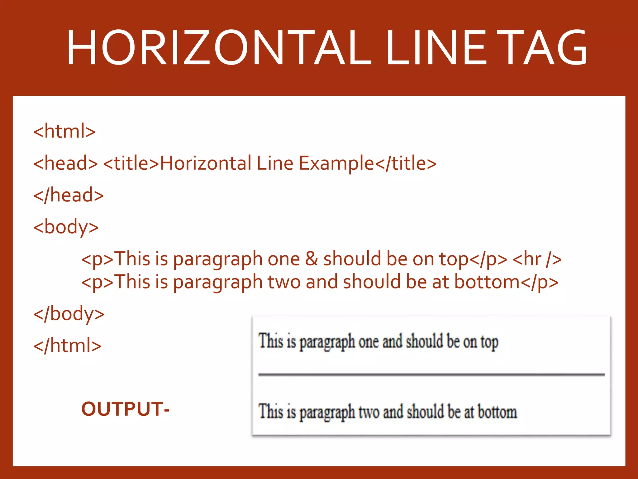 <html> <head> <title>Horizontal Line Example</title> </head> <body> <p>This is paragraph one & should be on top</p> <hr /> <p>This is paragraph two and should be at bottom</p> </body> </html> OUTPUT- HORIZONTAL LINETAG 