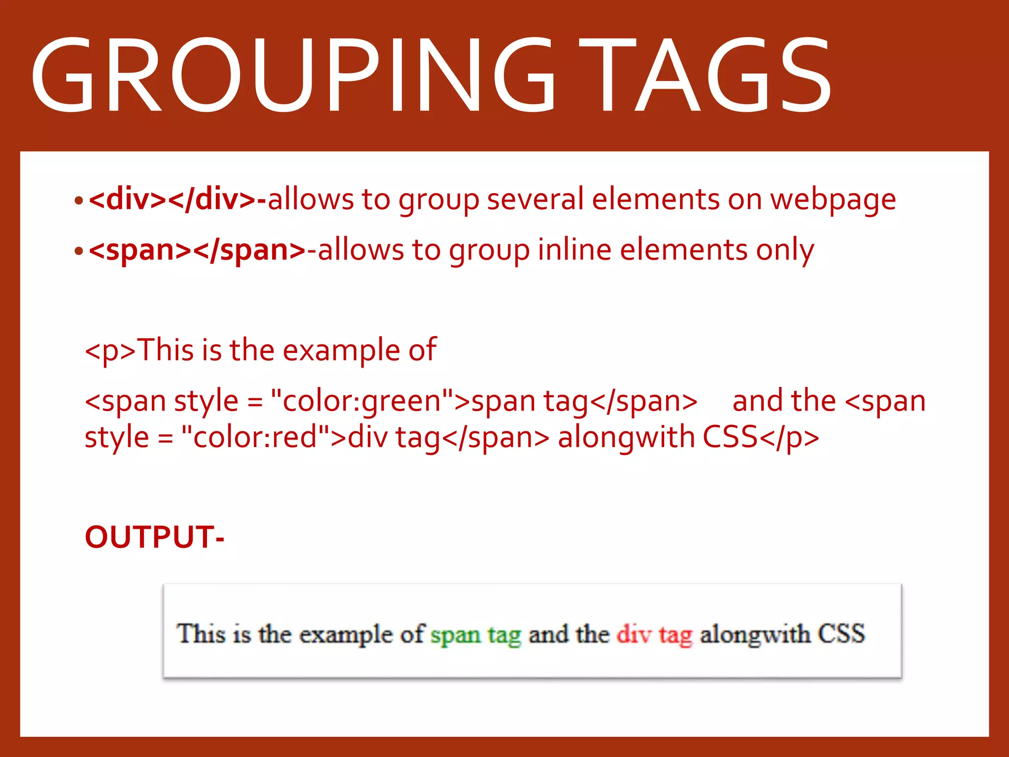 •<div></div>-allows to group several elements on webpage •<span></span>-allows to group inline elements only <p>This is the example of <span style = "color:green">span tag</span> and the <span style = "color:red">div tag</span> alongwith CSS</p> OUTPUT- GROUPINGTAGS 